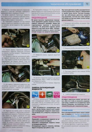 79
11. После замены тормозной жидкости
обязательно наденьте защитные колпачки
на клапаны выпуска воздуха. Поврежденные
колпачки замените.
12. Проверьте качество выполненной рабо-
ты: нажмите несколько раз на педаль тормо-
за — ход педали и усилие на ней должны быть
одинаковыми при каждом нажатии. Если это
не так, вернитесь к выполнению операций 5-9.
13. Для замены тормозной жидкости в гид-
роприводе выключения сцепления снимите
защитный колпачок с клапана для удаления
воздуха рабочего цилиндра.
8. Таким же способом замените тормозную
жидкость в рабочем цилиндре тормозного
механизма левого переднего колеса.
9. Затем замените тормозную жидкость
во втором контуре (сначала в рабочем цилин-
дре тормозного механизма левого заднего
колеса, затем правого переднего).
10. Повторяйте операции 5-9 до полной
замены жидкости в приводе (из шланга долж-
на вытекать чистая жидкость без пузырьков
воздуха).
16. Повторяйте операции 14 и 15 до полной
замены жидкости в гидроприводе выключения
сцепления (из шланга должна вытекать чистая
жидкость без пузырьков воздуха).
ПРЕДУПРЕЖДЕНИЕ
Во время прокачки гидропривода периоди-
чески проверяйте уровень жидкости в бачке
главного тормозного цилиндра, общем для
гидроприводов тормозов и выключения
сцепления. Не допускайте падения уровня
жидкости в нем ниже метки «М1Ы». Своевре-
менно доливайте жидкость, иначе в систему
попадет воздух и ее придется прокачивать.
17. Заверните клапан, наденьте защитный
колпачок.
18 Долейте тормозную жидкость до уровня
между метками «М11М» и «МАХ» на стенке бач-
ка и заверните пробку.
19. Установите детали в порядке, обратном
снятию.
ЗАМЕНА ОХЛАЖДАЮЩЕЙ
ЖИДКОСТИ
14 Наденьте на клапан шланг и опустите
его конец в емкость с небольшим количест-
вом тормозной жидкости Попросите помощ-
ника нажать на педаль сцепления 4-5 раз
с интервалами 2-3 с, а затем удерживать
ее нажатой Выверните штуцер на 3/4 оборо-
та, удерживая вторым ключом рабочий ци-
линдр Из шланга в емкость будет выходить
старая (грязная) тормозная жидкость
15. Заверните клапан и попросите помощ-
ника птпигтитк педаль сцепления
Согласно рекомендации завода-изготови-
теля охлаждающую жидкость следует заме-
нять через 100 тыс. км пробега или 5 лет экс-
плуатации (в зависимости от того, что насту-
пит раньше).
Вам потребуются: охлаждающая жид-
кость, чистая тряпка, емкость для сливае-
мой охлаждающей жидкости вместимос-
тью не менее 10 л, отвертка с плоским лез-
вием
ПРЕДУПРЕЖДЕНИЯ
Применяйте охлаждающие жидкости на ос-
нове этиленгликоля (антифриз).
Заменяйте охлаждающую жидкость только
на холодном двигателе.
Охлаждающая жидкость токсична, поэтому
будьте осторожны при работе с ней.
При пуске двигателя пробка расширительно-
го бачка должна быть закрыта. Заворачивай-
те пробку бачка плотно. Система охлажде-
ния при работающем двигателе находится
под давлением, поэтому при слабо заверну-
той пробке из-под нее может потечь охлаж-
дающая жидкость.
1. Установите автомобиль на ровную гори-
зонтальную площадку
2. Отверните пробку расширительного бачка.
3. Подставьте емкость под сливную пробку
и, вывернув пробку...
4 ..слейте охлаждающую жидкость.
ПРЕДУПРЕЖДЕНИЕ
Антифриз смертельно ядовит для всего жи-
вого. Для того чтобы не загрязнять окружаю-
щую среду, сливайте его из радиатора через
воронку (например, изготовленную из плас-
тиковой бутылки для газированной воды).
ПРИМЕЧАНИЕ
Если расширительный бачок сильно загряз-
нен, то снимите (см. «Снятие и установка рас-
ширительного бачка», с. 106) и промойте его.
5 Промойте систему охлаждения, для чего
заверните сливную пробку и наполните сис-
тему водой через расширительный бачок
6 Пустите двигатель и дайте ему порабо-
тать до момента включения электровентиля-
тора
 