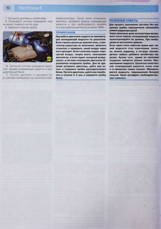 80
7. Заглушите двигатель и слейте воду.
8. Промывайте систему охлаждения, пока
не начнет сливаться чистая вода.
9. Заверните сливную пробку.
10. Заполните систему охлаждения двига-
теля, заливая охлаждающую жидкость в рас-
ширительный бачок.
11. Пустите двигатель и прогрейте его
до рабочей температуры (до включения элек-
тровентилятора). После этого остановите
двигатель, проверьте уровень охлаждающей
жидкости и при необходимости долейте
ее в расширительный бачок до метки «МАХ».
ПРИМЕЧАНИЕ ~
При работе двигателя следите за температу-
рой охлаждающей жидкости по указателю.
Если стрелка дошла до красной зоны, а вен-
тилятор радиатора не включился, включите
отопитель и проверьте, какой воздух через
него проходит. Если отопитель подает подо-
гретый воздух, скорее всего, неисправен
вентилятор, а если подает холодный воздух,
значит, в системе охлаждения двигателя об-
разовалась воздушная пробка. Для ее уда-
ления заглушите двигатель, дайте ему ос-
тыть и отверните пробку расширительного
бачка. Пустите двигатель, дайте ему порабо-
тать в течение 3 - 5 мин и заверните пробку
бачка.
ПОЛЕЗНЫЕ СОВЕТЫ
Для лучшего заполнения системы без воз-
душных пробок периодически прожимайте
шланги радиатора рукой.
Через несколько дней эксплуатации автомо-
биля после замены охлаждающей жидкости
проконтролируйте ее уровень. При необхо-
димости восполните уровень.
Если через очень короткое время цвет све-
жей жидкости стал коричневым, значит,
вы залили подделку, в которую произво-
дитель «забыл» добавить ингибиторы кор-
розии. Кроме того, одним из признаков
подделки является резкое полное обес-
цвечивание жидкости. Краситель качествен-
ной охлаждающей жидкости очень стоек
и со временем только темнеет. Обесцвечи-
вается жидкость, подкрашенная бельевой
синькой. Такой «антифриз» необходимо быс-
трее заменить.
 