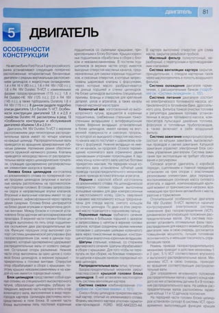 ДВИГАТЕЛЬ
ОСОБЕННОСТИ
КОНСТРУКЦИИ
На автомобили РогО Росиз II для российского
рынка устанавливают следующие поперечно
расположенные четырехактные бензиновые
двигатели с рядным вертикальным расположе-
нием цилиндров и жидкостным охлаждением:
1,4 л В4 16 V (80 л.е.); 1,6 л Р4 16У (100 л.с.);
1,6 л Я4 16/ Оигагёс Т|-/СТ с изменяемыми
фазами газораспределения (115 л.с.); 1,8 л
В4 Оига1ес-НЕ 16У (125 л.с.); 2,0 л Р4 16У
(145 л.с.), а также турбодизель ОигаКж} 1,8 л
Р4 16/ (115 л.с.). В данном разделе подробно
описан двигатель 1,6 л Эига^ес Т1-УСТ. Особен-
ности конструкции двигателей 1,8 л и 2,0 л
семейства Оига^ес-НЕ рассмотрены в разд. 13
«Особенности конструкции и обслуживания
двигателей объемом 1,8 и 2,0 л».
Двигатель П4 16/ Оига1ес Т1Л/СТ с верхним
расположением двух пятиопорных распреде-
лительных валов имеет по четыре клапана
на каждый цилиндр. Распределительные валы
приводятся во вращение армированным зуб-
чатым ремнем. Натяжение ремня обеспечи-
вается пружиной натяжного ролика. Клапаны
приводятся непосредственно от распредели-
тельных валов через цилиндрические толкате-
ли, служащие одновременно регулировочны-
ми элементами зазоров в приводе.
Головка блока цилиндров изготовлена
из алюминиевого сплава по поперечной схе-
ме продувки цилиндров (впускные и выпуск-
ные каналы расположены на противополож-
ных сторонах головки). В головку запрессова-
ны седла и направляющие втулки клапанов.
Впускные и выпускные клапаны имеют по од-
ной пружине, зафиксированной через тарелку
двумя сухарями, [оловка блока центрируется
на блоке двумя втулками и прикреплена деся-
тью винтами. Между блоком и головкой уста-
новлена безусадочная металлоармированная
прокладка. В верхней части головки блока ци-
линдров выполнено по пять опор подшипни-
ков скольжения двух распределительных ва-
лов. Функцию передних опор выполняет суп-
порт системы динамической регулировки фаз
газораспределения (см ниже в данном под-
разделе), который одновременно удерживает
распределительные валы от осевого смеще-
ния. Остальные опоры разъемные. Нижние
части опор выполнены за одно целое с голо-
вкой блока цилиндров, а верхние (крышки) -
прикреплены к головке винтами Отверстия
опор обрабатывают в сборе с крышками, по-
этому крышки невзаимозаменяемы и на каж-
дой из них имеется порядковый номер
Блок цилиндров представляет собой еди-
ную отливку из специального высокопрочного
чугуна, образующую цилиндры, рубашку ох-
лаждения, верхнюю часть картера и пять опор
коленчатого вала, выполненные в виде пере-
городок картера Цилиндры расточены непо-
средственно в теле блока В нижней части
блока выполнены пять постелей коренных
подшипников со съемными крышками, при-
крепленными к блоку болтами. Крышки корен-
ных подшипников обработаны в сборе с бло-
ком и невзаимозаменяемы. В постелях под-
шипников (в верхних частях опор) имеются
выходные отверстия масляных каналов, пред-
назначенных для смазки коренных подшипни-
ков, и сквозные отверстия, в которые запрес-
сованы шариковые клапаны с форсунками,
через которые масло разбрызгивается
на днища поршней и стенки цилиндров.
На блоке цилиндров выполнены специальные
приливы, фланцы и отверстия для крепления
деталей, узлов и агрегатов, а также каналы
главной масляной магистрали.
Коленчатый вал изготовленный из высо-
копрочного чугуна, вращается в коренных
подшипниках, снабженных стальными тонко-
стенными вкладышами с антифрикционным
слоем. Верхние вкладыши, установленные
в блоке цилиндров, имеют канавку на внут-
ренней поверхности и сквозную прорезь,
по которой из выходного отверстия масляно-
го канала масло поступает к шариковому кла-
пану с форсункой. Нижние вкладыши не име-
ют ни канавок, ни прорезей. Осевое переме-
щение коленчатого вала ограничено двумя
одинаковыми упорными полукольцами. К зад-
нему концу коленчатого вала шестью болтами
прикреплен маховик. На переднем конце ко-
ленчатого вала установлены зубчатый шкив
привода газораспределительного механизма
и шкив привода вспомогательных агрегатов
Поршни с короткой юбкой изготовлены
из алюминиевого сплава. На цилиндрической
поверхности головки поршня выполнены
кольцевые канавки для двух компрессионных
и маслосъемного колец. Шесть сверлений
в канавке маслосъемного кольца предназна-
чены для отвода масла, снятого кольцом
со стенок цилиндра. По двум из этих сверле-
ний масло подводится к поршневому пальцу.
Поршневые пальцы трубчатого сечения
установлены в бобышках поршней с зазором
и запрессованы с натягом в верхние головки
шатунов, которые соединены своими нижними
головками с шатунными шейками коленчатого
вала через тонкостенные вкладыши, конструк-
ция которых аналогична коренным вкладышам
Шатуны стальные, кованые, со стержнем
двутаврового сечения Шатуны обрабатывают
в сборе с крышками Для того чтобы не пере-
путать их при сборке, на боковые поверхнос-
ти шатунов и крышек нанесен порядковый но-
мер цилиндра
Распределительные валы питые, чугунные
(азораспределительный механизм закрыт
пластмассовой крышкой головки блока
цилиндров В ней установлен маслоотдели-
тель системы вентиляции картера
Система смазки комбинированная (по-
дробнее см «Система смазки», с. 101).
Снизу к блоку цилиндров прикреплен масля-
ный картер, отлитый из алюминиевого сплава
Фланец масляного картера уплотнен гермети-
ком-прокладкой ГОРЮ У/$Е-М4С323-А4
В картере выполнено отверстие для слива
масла, закрытое резьбовой пробкой.
Масляный фильтр полнопоточный, не-
разборный, с перепускным и противодренаж-
ным клапанами.
Система вентиляции картера закрытая
принудительная, с отводом картерных газов
через маслоотделитель в полость воздушного
фильтра.
Система охлаждения двигателя герме-
тичная, с расширительным бачком (подроб-
нее см. «Система охлаждения», с. 102).
Система питания двигателя состоит
из электрического топливного насоса, ус-
тановленного в топливном баке, дроссель-
ного узла, фильтра тонкой очистки топлива
и регулятора давления топлива, установ-
ленных в модуле топливного насоса, ком-
пенсатора пульсаций давления топлива,
форсунок и топливных трубопроводов,
а также включает в себя воздушный
фильтр.
Система зажигания микропроцессорная,
состоит из катушки зажигания, высоковольт-
ных проводов и свечей зажигания. Катушкой
зажигания управляет электронный блок сис-
темы управления двигателем. Система зажи-
гания при эксплуатации не требует обслужи-
вания и регулировки.
Силовой агрегат (двигатель с коробкой
передач, сцеплением и главной передачей)
установлен на трех опорах с эластичными
резиновыми элементами: двух передних,
воспринимающих основную массу силового
агрегата, и задней, компенсирующей крутя-
щий момент от трансмиссии и нагрузки, воз-
никающие при трогании автомобиля с места,
разгоне и торможении.
Отличительной особенностью двигателя
П4 16/ Оига1ес Т1-УСТ является наличие
контролируемой электроникой системы
изменения фаз газораспределения (УСТ),
динамически регулирующей положения рас-
пределительных валов. Эта система поз-
воляет установить оптимальные фазы газо-
распределения для каждого момента работы
двигателя, чем, в свою очередь, достигается
повышенная мощность, лучшая топливная
экономичность и меньшая токсичность отра-
ботавших газов
Ремень привода газораспределительного
механизма приводит в действие механизмы 1
и 2 (рис. 5 1) УСТ соответственно впускного
и выпускного распределительных валов Ме-
ханизмы УСТ, в свою очередь, приводят
во вращение соответствующие распредели-
тельные валы.
Для определения мгновенного положения
распределительных валов у заднего конца каж-
дого из них установлены датчики 8 и 9 положе-
ния распределительного вала На шейках рас-
пределительных валов расположены задаю-
щие кольца 11 и 12 датчиков положения
На передней части головки блока цилинд-
ров установлен суппорт 6 системы УСТ, одно-
временно выполняющий функции крышек
 