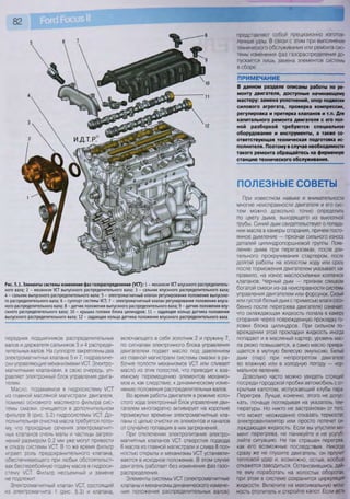 82
Рис. 5.1. Элементы системы изменения фаз газораспределения (УСТ): 1 - механизм /СТ впускного распределитель-
ного вала; 2 - механизм УСТ выпускного распределительного вала; 3 - сальник впускного распределительного вала;
4 - сальник выпускного распределительного вала; 5 - электромагнитный клапан регулирования положения выпускно-
го распределительного вала; 6 - суппорт системы УСТ; 7 - электромагнитный клапан регулирования положения впуск-
ного распределительного вала; 8 - датчик положения выпускного распределительного вала; 9 - датчик положения впу-
скного распределительного вала; 10 - крышка головки блока цилиндров; 11 - задающее кольцо датчика положения
выпускного распределительного вала; 12 - задающее кольцо датчика положения впускного распределительного вала
передних подшипников распределительных
валов и держателя сальников 3 и 4 распреде-
лительных валов. На суппорте закреплены два
электромагнитных клапана 5 и 7, гидравличе-
ски управляющие механизмами /СТ. Электро-
магнитными клапанами, в свою очередь, уп-
равляет электронный блок управления двига-
телем.
Масло, подаваемое в гидросистему /СТ
из главной масляной магистрали двигателя,
помимо основного масляного фильтра сис-
темы смазки, очищается в дополнительном
фильтре 9 (рис. 5.2) гидросистемы УСТ. До-
полнительная очистка масла требуется пото-
му, что проходные сечения электромагнит-
ных клапанов очень малы и частицы загряз-
нений размером 0,2 мм уже могут привести
к отказу системы УСТ. В то же время фильтр
играет роль предохранительного клапана,
обеспечивающего при любых обстоятельст-
вах бесперебойную подачу масла в гидроси-
стему УСТ. Фильтр несъемный и замене
не подлежит.
Электромагнитный клапан УСТ, состоящий
из электромагнита 1 (рис. 5.3) и клапана,
включающего в себя золотник 2 и пружину 7,
по сигналам электронного блока управления
двигателем подает масло под давлением
из главной магистрали системы смазки в ра-
бочие полости механизмов УСТ или сливает
масло из этих полостей, что приводит к вза-
имному перемещению элементов механиз-
мов и, как следствие, к динамическому изме-
нению положения распределительных валов.
Во время работы двигателя в режиме холо-
стого хода электронный блок управления дви-
гателем многократно активирует на короткие
промежутки времени электромагнитные кла-
паны с целью очистки их элементов и каналов
от случайно попавших в них загрязнений.
При отключении электропитания электро-
магнитных клапанов УСТ отверстия подвода
6 масла из главной магистрали и слива 8 пол-
ностью открыты и механизмы УСТ устанавли-
ваются в исходное положение. В этом случае
двигатель работает без изменения фаз газо-
распределения.
Элементы системы УСТ (электромагнитные
клапаны и механизмы динамического измене-
ния положения распределительных валов)
представляют собой прецизионно изготов-
ленные узлы. В связи с этим при выполнении
технического обслуживания или ремонта сис-
темы изменения фаз газораспределения до-
пускается лишь замена элементов системы
в сборе.
ПРИМЕЧАНИЕ
В данном разделе описаны работы по ре-
монту двигателя, доступные начинающему
мастеру: замена уплотнений, опор подвески
силового агрегата, проверка компрессии,
регулировка и притирка клапанов и т.п. Для
капитального ремонта двигателя с его пол-
ной разборкой требуются специальное
оборудование и инструменты, а также со-
ответствующая техническая подготовка ис-
полнителя. Поэтому в случае необходимости
такого ремонта обращайтесь на фирменную
станцию технического обслуживания.
ПОЛЕЗНЫЕ СОВЕТЫ
При известном навыке и внимательности
многие неисправности двигателя и его сис-
тем можно довольно точно определить
по цвету дыма, выходящего из выхлопной
трубы. Синий дым свидетельствует о попада-
нии масла в камеры сгорания, причем посто-
янное дымление — признак сильного износа
деталей цилиндропоршневой группы. Появ-
ление дыма при перегазовках, после дли-
тельного прокручивания стартером, после
долгой работы на холостом ходу или сразу
после торможения двигателем указывает, как
правило, на износ маслосъемных колпачков
клапанов. Черный дым — признак слишком
богатой смеси из-за неисправности системы
управления двигателем или форсунок. Сизый
или густой белый дым с примесью влаги (осо-
бенно после перегрева двигателя) означает,
что охлаждающая жидкость попала в камеру
сгорания через поврежденную прокладку го-
ловки блока цилиндров. При сильном по-
вреждении этой прокладки жидкость иногда
попадает и в масляный картер, уровень мас-
ла резко повышается, а само масло превра-
щается в мутную белесую эмульсию. Белый
дым (пар) при непрогретом двигателе
во влажную или в холодную погоду — нор-
мальное явление.
Довольно часто можно увидеть стоящий
посреди городской пробки автомобиль с от-
крытым капотом, испускающий клубы пара.
Перегрев. Лучше, конечно, этого не допус-
кать, почаще поглядывая на указатель тем-
пературы. Но никто не застрахован от того,
что может неожиданно отказать термостат,
электровентилятор или просто потечет ох-
лаждающая жидкость. Если вы упустили мо-
мент перегрева, не паникуйте и не усугуб-
ляйте ситуацию. Не так страшен перегрев,
как его возможные последствия. Никогда
сразу же не глушите двигатель: он получит
тепловой удар и, возможно, остыв, вообще
откажется заводиться. Остановившись, дай-
те ему поработать на холостых оборотах,
при этом в системе сохранится циркуляция
жидкости. Включите на максимальную мощ-
ность отопитель и откройте капот. Если есть
 