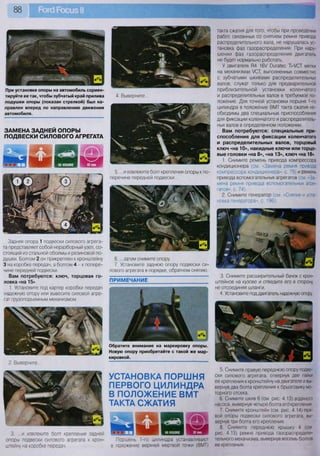 88
УСТАНОВКА ПОРШНЯ
ПЕРВОГО ЦИЛИНДРА
В ПОЛОЖЕНИЕ ВМТ
ТАКТА СЖАТИЯ
" и и Ш ШШш П Н Я К В Н
Поршень 1-го цилиндра устанавливают
в положение верхней мертвой точки (ВМТ)
При установке опоры на автомобиль сориен-
тируйте ее так, чтобы зубчатый край прилива
подушки опоры (показан стрелкой) был на-
правлен вперед по направлению движения
автомобиля.
ПРИМЕЧАНИЕ
такта сжатия для того, чтобы при проведении
работ, связанных со снятием ремня привода
распределительного вала, не нарушалась ус-
тановка фаз газораспределения. При нару-
шении фаз газораспределения двигатель
не будет нормально работать.
У двигателя П4 16У 0ига1ес Т-УСТ метки
на механизмах УСТ, выполненных совместно
с зубчатыми шкивами распределительных
валов, служат только для предварительной
приблизительной установки коленчатого
и распределительных валов в требуемое по-
ложение. Для точной установки поршня 1-го
цилиндра в положение ВМТ такта сжатия не-
обходимы два специальных приспособления
для фиксации коленчатого и распределитель-
ных валов в определенном положении.
Вам потребуются: специальные при-
способления для фиксации коленчатого
и распределительных валов, торцовый
ключ «на 10», накидные ключи или торцо-
вые головки «на 8», «на 13», ключ «на 18»
1. Снимите ремень привода компрессора
кондиционера (см. «Замена ремня привода
компрессора кондиционера», с. 75) и ремень
привода вспомогательных агрегатов (см. «За-
мена ремня привода вспомогательных агре-
гатов», с. 74).
2. Снимите генератор (см. «Снятие и уста-
новка генератора», с. 196).
3. Снимите расширительный бачок с крон-
штейнов на кузове и отведите его в сторону
не отсоединяя шланги.
4. Установите под двигатель надежную опору
5. Снимите правую переднюю опору подве-
ски силового агрегата, отвернув две гайки
ее крепления к кронштейну на двигателе и вы-
вернув два болта крепления к брызговику мо-
торного отсека.
6. Снимите шкив 6 (см. рис. 4.13) водяного
насоса, вывернув четыре болта его крепления.
7. Снимите кронштейн (см. рис. 4.14) пра-
вой опоры подвески силового агрегата, вы-
вернув три болта его крепления.
8. Снимите переднюю крышку 4 (см.
рис. 4.13) ремня привода газораспредели-
тельного механизма, вывернув восемь болтов
ее крепления.
ЗАМЕНА ЗАДНЕЙ ОПОРЫ
ПОДВЕСКИ СИЛОВОГО АГРЕГАТА
4. Выверните...
5... .и извлеките болт крепления опоры к по-
перечине передней подвески...
6. ...затем снимите опору.
7. Установите заднюю опору подвески си-
лового агрегата в порядке, обратном снятию.
Обратите внимание на маркировку опоры.
Новую опору приобретайте с такой же мар-
кировкой.
Задняя опора 1 подвески силового агрега-
та представляет собой неразборный узел, со-
стоящий из стальной обоймы и резиновой по-
душки. Болтом 2 он прикреплен к кронштейну
3 на коробке передач, а болтом 4 - к попере-
чине передней подвески.
Вам потребуются: ключ, торцовая го-
ловка «на 15»
1. Установите под картер коробки передач
надежную опору или вывесите силовой агре-
гат грузоподъемным механизмом.
2. Выверните...
3. ...и извлеките болт крепления задней
опоры подвески силового агрегата к крон-
штейну на коробке передач.
 