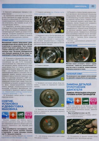 89
9. Включите нейтральную передачу в ко-
робке передач.
10. Проверните коленчатый вал двигателя
за болт крепления его шкива настолько, что-
бы метки на механизмах УСТ (изменения фаз
газораспределения) распределительных ва-
лов установились, как показано на рис. 4.15
(«на одиннадцать часов»),
11. Выверните заглушку, расположенную
в передней части блока цилиндров справа (см.
рис. 4.16) и установите в открывшееся отвер-
стие фиксирующий стержень до упора в колен-
чатый вал. Осторожно проверните коленчатый
вал за болт крепления его шкива до момента
остановки вала фиксирующим стержнем.
ПРИМЕЧАНИЕ
Фиксирующий стержень представляет собой
цилиндрическую деталь длиной около 65 мм
(ступенчатую по диаметрам). Часть стержня
длиной 10 мм малого диаметра (4 мм) пред-
ставляет собой хвостовик, входящий в паз ко-
ленчатого вала. Остальная цилиндрическая
часть большего диаметра (8 мм) служит на-
правляющей в отверстии блока цилиндров.
12. Установите в специальные пазы в кор-
пусах механизмов УСТ фиксирующее при-
способление (см. рис. 4.17). Установите
приспособление так, чтобы метки на его вет-
вях находились вверху, причем метка в виде
линии должна быть со стороны выпускного
распределительного вала, а метка в виде
точки — со стороны впускного вала. Если
приспособление удалось установить без за-
труднений, ремень привода газораспреде-
лительного вала установлен правильно, пор-
шень 1-го цилиндра находится в ВМТ такта
сжатия и начальная установка фаз газорас-
пределения соответствует норме. Если при-
способление установить не удалось (смеще-
ны фазы газораспределения), снимите
ремень привода газораспределительного
механизма, установите фиксирующее при-
способление и правильно наденьте ремень
(см. «Замена ремня привода газораспреде-
лительного механизма», с. 76).
13. Установите снятые детали в порядке,
обратном снятию.
СНЯТИЕ,
УСТАНОВКА
И ДЕФЕКТОВКА
МАХОВИКА
2. Снимите сцепление (см
новка сцепления», с. 125).
«Снятие и уста-
3. Выверните шесть болтов крепления ма-
ховика. При этом с помощью монтажной ло-
патки удерживайте маховик от проворачива-
ния, вставив предварительно в отверстие
масляного картера двигателя один из болтов
крепления коробки передач.
8. Проверить и отремонтировать маховик мож-
но в мастерской, располагающей специальным
оборудованием. Биение маховика, измеренное
по зубчатому венцу, не должно превышать 0,5 мм
Для удаления глубоких рисок и задиров поверх-
ность прилегания ведомого диска можно про-
шлифовать, причем толщина слоя снимаемого
металла не должна превышать 0,3 мм.
9. Установите маховик и все снятые узлы в по-
следовательности, обратной снятию. Резьбу бол-
тов крепления маховика смажьте анаэробным
фиксатором резьбы, предварительно обезжирив
болты и резьбовые отверстия под них. Затягивай-
те болты равномерно крест-накрест в два этапа.
1-й этап — затяните болты моментом
30 Н м (3,0 кгс м);
2-й этап — дополнительно доверните бол-
ты на угол 80°.
ПРИМЕЧАНИЕ
Маховик снимают для замены заднего
сальника коленчатого вала, для его замены
при повреждении зубчатого обода и для шли-
фования поверхности под ведомый диск
сцепления.
Вам потребуются: инструменты, необ-
ходимые для снятия коробки передач
и сцепления, а также торцовая головка
«на 17», большая отвертка
1. Снимите коробку передач (см «Снятие
и устчипигя кпппбки пеоедач». с 134)
4. Снимите маховик.
5. Проверьте состояние зубьев обода ма-
ховика, в случае их повреждения замените
маховик.
Маховик можно установить только в одном
положении, совместив дополнительное от-
верстие в нем со штифтом, запрессованным
во фланец коленчатого вала.
ПОЛЕЗНЫЙ СОВЕТ
По возможности при каждом снятии махови-
ка заменяйте новыми болты его крепления.
ЗАМЕНА ДЕТАЛЕЙ
УПЛОТНЕНИЯ
ДВИГАТЕЛЯ
ЗАМЕНА ПРОКЛАДКИ КРЫШКИ
ГОЛОВКИ БЛОКА ЦИЛИНДРОВ
6. Замените или отремонтируйте маховик,
если на поверхностях прилегания ведомого
диска сцепления...
Если течь масла из-под крышки головки
блока цилиндров не удалось устранить под-
тяжкой болтов крепления крышки, замените
ее прокладку.
Вам потребуется ключ «на 12»
1 Отсоедините провод от клеммы «минус»
аккумуляторной батареи
7 или фланца коленчатого вала появи-
лись риски и задиры
2 Отсоедините от крышки головки блока
цилиндров шланг вентиляции картера
 