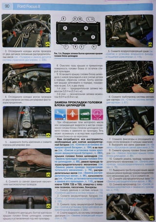 3. Отсоедините колодки жгутов проводов
от двух датчиков положения распределитель-
ных валов (см. «Проверка и замена датчиков
системы управления двигателем», с. 206).
4. Отсоедините колодки жгутов проводов
от двух клапанов системы регулировки фаз га-
зораспределения...
5. ...выверните болты крепления и снимите
клапаны регулировки фаз.
6. Снимите со свечей зажигания наконеч-
ники высоковольтных проводов.
7. Выверните двенадцать болтов крепления
крышки головки блока цилиндров, снимите
крышку и установленную под ней прокладку.
.4. Порядок затяжки болтов крепления крышк
головки блока цилиндров и г л у ш и т е л я 'ш у м а впуска», С.' 115).
5. Снимите воздухоподводящий рукав (см.
Рис. 5.4. Порядок затяжки болтов крепления крышки «Снятие и установка воздушного фильтра
При обнаружении течи моторного масла
или охлаждающей жидкости в местах соеди-
нения головки блока с блоком цилиндров сни-
мите головку и замените ее прокладку. Течь
может возникнуть и вследствие коробления
головки блока из-за перегрева.
Вам потребуются: все инструменты,
необходимые для снятия аккумулятор-
ной батареи (см. «Снятие и установка ак-
кумуляторной батареи», с. 194) и ее пол-
ки (см. «Снятие и установка полки креп-
ления аккумуляторной батареи», с. 283),
крышки головки блока цилиндров (см.
«Замена прокладки крышки головки бло-
ка цилиндров», с. 89), ремня привода га-
зораспределительного механизма (см.
«Замена ремня привода газораспреде-
лительного механизма», с. 76), распре-
делительных валов (см. «Замена распре-
делительных валов», с. 96), катколлекто-
ра (см. «Снятие, установка катколлектора
и замена его прокладки», с. 110), а также
ключи ТОРХ Т25 и Т55, отвертка с плос-
ким лезвием, пассатижи, бокорезы
1. Снизьте давление в системе питания (см.
«Снижение давления в системе питания», с. 115).
2. Снимите аккумуляторную батарею (см.
«Снятие и установка аккумуляторной батареи»,
с. 193).
3. Снимите полку аккумуляторной батареи
(см. «Снятие и установка полки крепления ак-
кумуляторной батареи», с. 283).
4. Слейте жидкость из системы охлаждения
двигателя (см. «Замена охлаждающей жидко-
сти», с. 79).
8. Очистите пазы крышки и привалочную
поверхность головки блока от остатков ста-
рой прокладки.
9. Установите крышку головки блока цилин-
дров с новой прокладкой и все снятые детали
в порядке, обратном снятию. Болты крепле-
ния крышки затягивайте в порядке, показан-
ном на рис. 5.4, в два этапа:
1-й этап — предварительная затяжка мо-
ментом 3,0 И м (0,3 кгс-м);
2-й этап — окончательная затяжка момен-
том 9,0 Н м (0,9 кгс м).
ЗАМЕНА ПРОКЛАДКИ ГОЛОВКИ
БЛОКА ЦИЛИНДРОВ
6. Снимите трубопровод системы вентиля-
ции картера (см. «Очистка системы вентиля-
ции картера», с. 61).
7. Сожмите фиксаторы и отсоедините ко-
лодку жгута проводов от катушки зажигания.
8. Выверните все свечи зажигания (см. «За-
мена и обслуживание свечей зажигания», с. 74).
9. Снимите крышку головки блока цилинд-
ров (см. «Замена прокладки крышки головки
блока цилиндров», с. 89).
10. Снимите ремень привода газораспре-
делительного механизма (см. «Замена ремня
привода газораспределительного механиз-
ма», с. 76).
11. Выверните три болта крепления задней
крышки ремня привода газораспределитель-
ного механизма (рис. 5.5) и снимите ее.
12. Снимите распределительные валы (см
«Замена распределительных валов», с. 96).
13. Снимите катколлектор (см. «Снятие, ус-
тановка катколлектора и замена его проклад-
ки», с. 110).
 