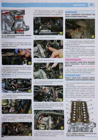 91
Рис. 5.5. Задняя крышка ремня привода газораспре-
делительного механизма
19. Сжав пассатижами хомуты и сдвинув
их по шлангам, отсоедините от отводящего
патрубка водяной рубашки шланг радиатора...
20. ...и шланг отопителя салона.
ПРИМЕЧАНИЕ
Хомуты одноразового использования. При
сборке установите новые хомуты.
23. Сжав фиксатор, разъедините колодку
жгутов проводов, закрепленную на кронштей-
не головки блока цилиндров.
18. Отсоедините от впускной трубы шланги
вакуумного усилителя тормозов и клапана
продувки адсорбера
25. Нажав на фиксатор, отсоедините колод-
ку жгута проводов от датчика температуры ох-
лаждающей жидкости.
26. Выверните два нижних болта крепления
впускной трубы (см. рис. 5.12).
27. Ослабьте затяжку десяти болтов креп-
ления головки блока цилиндров в порядке,
показанном на рис. 5.6, а затем окончательно
выверните болты крепления головки и выньте
их вместе с шайбами.
ПРЕДУПРЕЖДЕНИЕ
Болты крепления головки блока цилиндров
можно выворачивать только на холодном
двигателе.
28. Снимите головку блока цилиндров
в сборе с впускной трубой и дроссельным уз-
лом и установленную под ней прокладку.
ПОЛЕЗНЫЙ СОВЕТ
Снимать головку блока цилиндров удобнее
с помощником, так как она довольно тяжелая.
29 Очистите привалочные поверхности го-
ловки и блока.
30. Проверьте головку блока на отсутствие
коробления. Для этого, поставив линейку ре-
бром на поверхность головки сначала посе-
редине вдоль, затем поперек и по диагона-
лям, измерьте щупом зазор между плоско-
стью головки и линейкой. Замените головку
блока цилиндров, если зазор больше 0,1 мм
14. Отсоедините от топливной рампы тру-
бопровод подачи топлива, сжав фиксаторы
соединительной муфты.
21. Сдвиньте вверх фиксатор...
22... и отсоедините колодку жгута проводов
от крышки дроссельного узла.
24 Бокорезами разрежьте пластмассовые
хомуты крепления жгута проводов к крон-
штейну головки блока цилиндров
Рис. 5.6. Порядок ослабления затяжки болтов креп-
ления головки блока цилиндров
15. Выверните два винта крепления держа-
телей трубопровода подачи топлива и отведи-
те трубопровод в сторону.
16. Снимите рампу электрических разъе-
мов форсунок (см. «Снятие и установка топ-
ливной рампы», с. 120).
17. Выверните винт крепления кронштейна
указателя уровня масла.
 