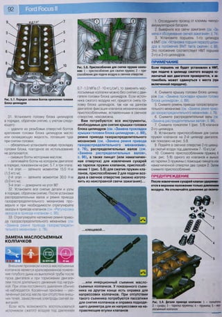 92
Рис. 5.7. Порядок затяжки болтов крепления головки
блока цилиндров
31. Установите головку блока цилиндров
в порядке, обратном снятию, с учетом следу-
ющего:
- удалите из резьбовых отверстий болтов
крепления головки блока цилиндров масло
или охлаждающую жидкость, попавшие туда
при снятии головки;
- обязательно установите новую прокладку
головки блока, повторное ее использование
не допускается;
- смажьте болты моторным маслом;
- затягивайте болты на холодном двигателе
в порядке, показанном на рис. 5.7, в три этапа:
1-й этап — затяните моментом 15,0 Нм
(1,5 кгсм);
2-й этап — затяните моментом 30,0 Н м
(3,0 кгсм);
3-й этап — доверните на угол 90°.
32. Установите все снятые детали и узлы
в порядке, обратном снятию. После установки
распределительных валов и ремня привода
газораспределительного механизма про-
верьте и при необходимости отрегулируйте
зазоры в приводе клапанов (см. «Регулировка
зазоров в приводе клапанов» с. 95).
33. Отрегулируйте натяжение ремня приво-
да газораспределительного механизма (см
«Замена ремня привода газораспредели-
тельного механизма», с. 76).
ЗАМЕНА МАСЛОСЪЕМНЫХ
КОЛПАЧКОВ
Рис. 5.8. Приспособления для снятия пружин клапа-
н о в : 1 - приспособление для сжатия пружин; 2 - при-
способление для подачи воздуха в свечное отверстие
0,7-1,0 МПа (7-10 кгс/см2
), то заменить мас-
лосъемные колпачки можно без снятия с дви-
гателя головки блока цилиндров. Если источ-
ника сжатого воздуха нет, придется снять го-
ловку блока цилиндров, так как на данном
двигателе фиксация клапанов механическими
приспособлениями, вставленными в свечное
отверстие, невозможна.
Вам потребуются: все инструменты,
необходимые для снятия крышки головки
блока цилиндров (см. «Замена прокладки
крышки головки блока цилиндров», с. 89),
ремня привода газораспределительного
механизма (см. «Замена ремня привода
газораспределительного механизма»,
с. 76), распределительных валов (см.
«Замена распределительных валов»,
с. 96), а также пинцет (или намагничен-
ная отвертка) для извлечения сухарей
из тарелок пружин клапанов, приспособ-
ление 1 (рис. 5.8) для сжатия пружин кла-
панов, приспособление 2 для подачи воз-
духа в свечное отверстие (можно изгото-
вить из неисправной свечи зажигания)...
ШШГ~
..клещевой...
Внешним признаком износа маслосъемных
колпачков является кратковременное появле-
ние голубого дыма из выхлопной трубы после
пуска двигателя и при торможении двигате-
лем после длительного движения под нагруз-
кой. При этом постоянного дымления обычно
не наблюдается. Косвенные признаки — уве-
личенный расход масла при отсутствии внеш-
них течей, замасленные электроды свечей за-
жигания.
Если есть возможность воспользоваться
источником сжатого воздуха под давлением
1. Отсоедините провод от клеммы «минус»
аккумуляторной батареи.
2. Выверните все свечи зажигания (см. «За-
мена и обслуживание свечей зажигания», с. 74).
3. Установите поршень 1-го цилиндра
в ВМТ (см. «Установка поршня первого цилин-
дра в положение ВМТ такта сжатия», с. 88).
Это положение соответствует НМТ поршней
2-го и 3-го цилиндров.
ПРИМЕЧАНИЕ
Если поршень не будет установлен в НМТ,
при подаче в цилиндр сжатого воздуха ко-
ленчатый вал двигателя провернется, и ав-
томобиль может сдвинуться с места (при
включенной передаче).
4. Снимите крышку головки блока цилинд-
ров (см. «Замена прокладки крышки головки
блока цилиндров», с. 89).
5. Снимите ремень привода газораспредели-
тельного механизма (см. «Замена ремня приво-
да газораспределительного механизма», с. 76).
6. Снимите распределительные валы (см.
«Замена распределительных валов», с. 96).
7. Снимите толкатели 1 (рис. 5.9) клапанов
2-го цилиндра.
8. Установите приспособления для снятия
пружин клапанов на 2-й цилиндр двигателя,
как показано на рис. 5.8.
9. Подайте в свечное отверстие 2-го цилинд-
ра сжатый воздух под давлением 7-10 кгс/см2
.
10. Сожмите приспособлением пружину 4
(см. рис. 5.9) одного из клапанов и выньте
из тарелки 3 пружины с помощью пинцета или
намагниченной отвертки два сухаря 2. Затем
снимите приспособление.
ПРЕДУПРЕЖДЕНИЕ
После извлечения сухарей клапан удержива-
ется в верхнем положении только давлением
воздуха. Не отключайте давление до оконча-
...или инерционныи съемник масло-
съемных колпачков. У показанного съем-
ника на другом конце есть оправка для
напрессовки колпачков. При отсутствии
такого съемника потребуются пассатижи
для снятия колпачков и оправка подходя-
щего диаметра для их напрессовки на на-
правляющие втулки клапанов
Рис. 5.9. Детали привода клапанов: 1 - толкатель;
2 - сухарь; 3 - тарелка пружины; 4 - пружина; 5 - мае-
лосъемный колпачок
 