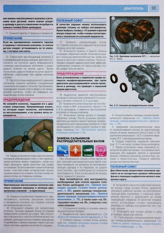 93
ния замены маслосъемного колпачка и уста-
новки всех деталей, иначе клапан упадет
в цилиндр и для его извлечения потребуется
снимать головку блока цилиндров.
11. Снимите тарелку 3 пружины и пружину 4.
ПРИМЕЧАНИЕ
Если вы одновременно снимаете тарелки
и пружины с нескольких клапанов, то снятые
детали следует устанавливать на те клапа-
ны, с которых они сняты.
12. Спрессуйте маслосъемный колпачок 5
с направляющей втулки клапана. Для этого ус-
тановите на колпачок цангу инерционного
съемника маслосъемных колпачков и резко
ударьте бойком по втулке цанги. Затем
так же резко ударьте бойком по ручке приспо-
собления, спрессовав тем самым колпачок
с втулки.
13. При отсутствии инерционного съемника
колпачков снимите колпачок специальным
съемником клещевого типа или пассатижами,
прикладывая усилие строго вверх и не прово-
рачивая колпачок, чтобы не повредить на-
правляющую втулку клапана.
ПРЕДУПРЕЖДЕНИЕ
Не снимайте колпачок, поддевая его с двух
сторон отвертками. Направляющая втулка,
на которую надет колпачок, изготовлена
из металлокерамики, и ее кромка легко от-
калывается.
ПОЛЕЗНЫЙ СОВЕТ
В качестве оправки можно использовать
длинную головку из набора инструментов.
Нужно выбрать головку с 12 гранями и фаской
внутри отверстия, чтобы головка контактиро-
вала с колпачком по сплошной окружности.
17. Снимите направляющую втулку
со стержня клапана или наденьте на колпачок
пружину, если ее снимали.
18. Установите пружину и тарелку клапана
в порядке, обратном снятию. Установите суха-
ри с помощью приспособления так, чтобы они
вошли в проточки стержня клапана. После ус-
тановки сухарей ударьте молотком через ме-
таллический стержень по торцу клапана, что-
бы сухари сели на место.
ПРЕДУПРЕЖДЕНИЕ
Если установленные с перекосом сухари ос-
танутся незафиксированными, при пуске
двигателя «рассухарившийся» клапан прова-
лится в цилиндр, что приведет к серьезной
аварии двигателя.
19. Аналогично замените маслосъемные
колпачки остальных трех клапанов 2-го цилин-
дра и четырех клапанов 3-го цилиндра
20. Проверните коленчатый вал на пол-обо-
рота, чтобы в НМТ установились поршни 1-го
и 4-го цилиндров, и замените маслосъемные
колпачки остальных клапанов
21. Установите снятые детали в порядке,
обратном снятию После установки распре-
делительных валов и ремня привода газорас-
пределительного механизма проверьте и при
необходимости отрегулируйте зазоры в при-
воде клапанов (см «Регулировка зазоров
в приводе клапанов» с. 95).
ЗАМЕНА САЛЬНИКОВ
РАСПРЕДЕЛИТЕЛЬНЫХ ВАЛОВ
14 Перед установкой новых маслосъемных
колпачков рекомендуем снять с них пружины,
иначе колпачки можно повредить, когда они
будут проходить через проточки под сухари
на клапанах. Если в комплект новых колпачков
входит пластмассовая установочная втулка,
пружины можно не снимать. В этом случае на-
деньте втулку на стержень клапана.
ПРИМЕЧАНИЕ
Оригинальные маслосъемные колпачки впу-
скных клапанов окрашены в зеленый цвет,
выпускных клапанов — в коричневый.
15. Смажьте внутреннюю поверхность мас-
лосъемного колпачка моторным маслом
и продвиньте колпачок по стержню клапана
до направляющей втулки.
16 Установите оправку для запрессовки
колпачка Легкими ударами бойка по оправке
запрессуйте колпачок до упора. При отсутст-
вии специального приспособления можно по-
добрать цилиндрическую оправку подходяще-
го диаметра и напрессовывать через нее кол-
пачок легкими ударами молотка по оправке
Рис. 5.10. Крепление механизмов /СТ: 1 - механизмы
УСТ; 2 - болты
При обнаружении следов утечки масла че-
рез сальники распределительных валов сна-
чала проверьте, не засорена ли система вен-
тиляции картера и не пережаты ли шланги
этой системы, при необходимости устраните
неисправность. Если утечка масла не прекра-
тится, замените сальники.
Вам потребуются: все инструменты,
необходимые для снятия крышки голо-
вки блока цилиндров (см. «Замена про-
кладки крышки головки блока цилинд-
ров», с. 89), ремня привода газораспре-
делительного механизма (см. «Замена
ремня привода газораспределительного
механизма», с. 76), а также ключ «на 19»,
торцовая головка «на 16», отвертка с пло-
ским лезвием
1. Отсоедините провод от клеммы «минус»
аккумуляторной батареи
2 Выверните все свечи зажигания (см «За-
мена и обслуживание свечей зажигания», с. 74).
3. Снимите крышку головки блока цилинд-
ров (см -Замена прокладки крышки головки
блока цилиндров», с 89).
Рис. 5.11. Сальники распределительных валов
4. Снимите ремень привода газораспреде-
лительного механизма (см. «Замена ремня
привода газораспределительного механиз-
ма», с. 76).
5. Удерживая распределительные валы
от проворачивания ключом за шестигранные
секции на валах, выверните болты 2 (рис. 5.10)
крепления механизмов 1 УСТ и снимите меха-
низмы УСТ с распределительных валов.
6. Поддев отверткой, извлеките сальники
(рис. 5.11) из гнезд головки блока цилиндров.
7. Перед установкой новых сальников ос-
мотрите их рабочие кромки. Они должны быть
ровными, без вырывов, вмятин и наплывов
резины. Пружины сальников должны быть це-
лыми и нерастянутыми. Смажьте рабочие
кромки моторным маслом
ПОЛЕЗНЫЙ СОВЕТ
Для облегчения запрессовки сальников сде-
лайте на их посадочных кромках небольшие
фаски с помощью надфиля или мелкого наж-
дачного круга.
8 Установите сальники рабочими кромка-
ми внутрь гнезд головки блока, аккуратно
заправьте рабочие кромки на распредели-
тельные валы (например, с помощью дере-
вянной палочки) и запрессуйте до упора
подходящей оправкой В качестве оправки
можно использовать головку подходящего
размера из набора инструментов или ста-
рый сальник
9 Установите все снятые детали и узлы
в порядке, обратном снятию
10 Отрегулируйте натяжение ремня приво-
да газораспределительного механизма (см
«Замена ремня привода газораспредели-
тельного механизма», с. 76).
 