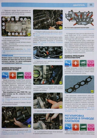 7. Вверните четыре болта крепления ко-
робки передач к масляному картеру и затяни-
те их моментом 47,0 И м (4,7 кгс-м).
8. Затяните болты крепления картера в ука-
занном порядке в два этапа:
I этап — предварительная затяжка момен-
том 10,0 И м (1,0 кгс м);
II этап — окончательная затяжка моментом
20,0 Н-м (2,0 кгс-м).
9. Залейте масло в двигатель (см «Заме-
на масла в двигателе и масляного фильтра»,
с. 60).
ПРИМЕЧАНИЕ
Заливать масло и пускать двигатель можно
не ранее чем через один час после установки
масляного картера: это время необходимо
для полимеризации герметика.
4. Снимите трубопровод вентиляции карте-
ра (см. «Очистка системы вентиляции карте-
ра», с. 61).
5. Отсоедините от топливной рампы трубо-
провод подачи топлива, снимите рампу элект-
рических разъемов форсунок и топливную
рампу (см. «Снятие и установка топливной
рампы», с. 120).
6. Выверните винт крепления кронштейна
указателя уровня масла.
ЗАМЕНА ПРОКЛАДКИ
ВПУСКНОЙ ТРУБЫ
Между фланцами головки блока цилинд-
ров и впускной трубы установлена проклад-
ка. При нарушении герметичности этой
прокладки двигатель работает неровно
(«троит»). Если неисправность не удается
устранить подтяжкой крепления впускной
трубы, замените прокладку
Вам потребуются: ключ ТОРХ Т25, тор-
цовая головка «на 10», отвертка с плос-
ким лезвием
1. Снизьте давление в системе питания
(см «Снижение давления в системе пита-
ния», с. 115).
2. Отсоедините провод от клеммы «минус»
аккумуляторной батареи.
3. Снимите воздухоподводящий рукав (см
глушителя шума впуска», с 115).
7. Отсоедините от впускной трубы шланги
вакуумного усилителя тормозов и клапана
продувки адсорбера.
8. Сдвиньте вверх фиксатор
9 ..и отсоедините колодку жгута проводов
от крышки дроссельного узла
95
Рис. 5.12. Болты крепления впускной трубы
10. Выверните семь болтов крепления впу-
скной трубы (рис. 5.12) и снимите впускную
трубу в сборе с дроссельным узлом и уста-
новленную под ней прокладку.
11. Установите впускную трубу с новой про-
кладкой. Болты крепления затяните равномерно
крест-накрест, начиная с крайних болтов и пере-
ходя к средним, моментом 15,0 Н-м (1,5 кгс-м).
12. Установите все снятые детали в поряд-
ке, обратном снятию. При установке топлив-
ной рампы используйте новые уплотнитель-
ные кольца топливных форсунок.
ЗАМЕНА ПРОКЛАДКИ
КАТКОЛЛЕКТОРА
Между фланцами головки блока цилиндров
и катколлектора установлена уплотнительная
прокладка, изготовленная из тонкой отфор-
мованной металлической полосы.
При нарушении герметичности этой про-
кладки происходит прорыв наружу отработав-
ших газов, сопровождающийся характерным
резким звуком (коллектор «сечет»). Если не-
исправность не удается устранить подтяжкой
крепления катколлектора, замените проклад-
ку, Замена прокладки описана в процессе
снятия и установки катколлектора (см -Сня-
тие, установка катколлектора и замена его
прокладки», с. 110).
РЕГУЛИРОВКА
ЗАЗОРОВ В ПРИВОДЕ
КЛАПАНОВ
Для компенсации теплового расширения
клапана конструктивно задается зазор между
 