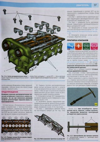 97
Рис. 5.14. Снятие распределительных валов: 1 - головка блока цилиндров; 2 - суппорт УСТ; 3 - болты крепления
крышек п о д ш и п н и к о в распределительных валов; 4 - крышки п о д ш и п н и к о в распределительных валов; 5 - распреде-
лительные валы
ностях кулачков обнаружены следы заеданий,
перегрева, глубокие риски или износ в виде
огранки, замените валы.
П Р Е Д У П Р Е Ж Д Е Н И Е
Шлифовка кулачков распределительных ва-
лов для устранения ступенчатого износа за-
прещена, так как при изменении размеров
профиля кулачков будут нарушены фазы га-
зораспределения.
9. В мастерских, оборудованных специаль-
ными инструментами и приспособлениями,
можно проверить радиальное биение шеек
распределительного вала. Если биение бо-
лее 0,02 мм или шейки несоосны, замените
вал, так как его правка не допускается.
Рис. 5.15. Порядок затяжки болтов крышек подшип-
ников распределительных валов
10. Смажьте постели распределительных
валов чистым моторным маслом и уложите
в них распределительные валы в таком поло-
жении, чтобы ни один из кулачков не опирался
самой высокой частью своего носка на регу-
лировочную шайбу толкателя клапана
11. Установите суппорт УСТ, предваритель-
но нанеся герметик на его поверхности, пока-
занные на рис. 5.16.
12. Установите крышки подшипников рас-
пределительных валов, затяните болты их креп-
ления и болты крепления суппорта УСТ в по-
рядке, показанном на рис. 5.15, в три этапа:
1-й этап — равномерно затяните болты
на пол-оборота каждый до тех пор, пока
Рис. 5.16. Места нанесения герметика на суппорт УСТ
крышки подшипников и суппорт УСТ не со-
прикоснутся с поверхностями головки блока
цилиндров;
2-й этап — затяните болты крепления кры-
шек подшипников распределительного вала
и суппорта УСТ моментом 7 Н м.
3-й этап — доверните болты крепления
крышек подшипников распределительного
вала и суппорта УСТ на 45°.
13. Запрессуйте в гнезда суппорта УСТ
сальники распределительных валов см За-
мена сальников распределительных валов»,
с. 93).
14 Установите остальные снятые детали
в порядке, обратном снятию.
ПРИТИРКА КЛАПАНОВ
ш га © цЫ НА ВЕРСТАКЕ
Притирку клапанов выполняют на снятой го-
ловке блока цилиндров. Для извлечения клапа-
нов из направляющих втулок головки блока ци-
линдров необходимо снять пружины клапанов,
сжав их специальным приспособлением и вы-
нув из тарелок пружин сухари (см «Замена
маслосъемных колпачков», с. 92). Для притир-
ки клапанов удобнее всего пользоваться спе-
циальным механическим приспособлени-
ем (реверсивной дрелью)
Кроме того, в продаже имеются готовые
ручные держатели клапана
При отсутствии готовых приспособлений
можно воспользоваться приспособлением,
изготовленным по чертежу (рис. 5.17).
Вместо резинового шланга и хомутов мож-
но к стержню приспособления приварить на-
конечник, в боковой стенке которого выполне-
но сквозное резьбовое отверстие, в которое
ввернут болт для фиксации стержня клапана.
Кроме того, вам потребуются: прити-
рочная паста, керосин, слабая пружина,
по наружному диаметру проходящая
в отверстие седла клапана
1 2 3
О
Рис. 5.17. Приспособление для притирки клапанов:
1 - металлический стержень; 2 - резиновый шланг;
3 - винтовоые хомуты
 