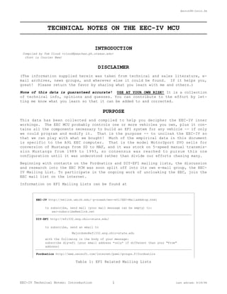 Eectch98-Intro.fm 
TECHNICAL NOTES ON THE EEC-IV MCU 
INTRODUCTION 
Compiled by Tom Cloud <cloud@peaches.ph.utexas.edu> 
(font is Courier New) 
DISCLAIMER 
(The information supplied herein was taken from technical and sales literature, e-mail 
archives, news groups, and wherever else it could be found. If it helps you, 
great! Please return the favor by sharing what you learn with me and others.) 
None of this data is guaranteed accurate! USE AT YOUR OWN RISK! It is a collection 
of technical info, opinions and guesses. You can contribute to the effort by let-ting 
me know what you learn so that it can be added to and corrected. 
PURPOSE 
This data has been collected and compiled to help you decipher the EEC-IV inner 
workings. The EEC MCU probably controls one or more vehicles you own, plus it con-tains 
all the components necessary to build an EFI system for any vehicle -- if only 
we could program and modify it. That is the purpose -- to uncloak the EEC-IV so 
that we can play with what we bought! Much of the empirical data in this document 
is specific to the A9L EEC computer. That is the model MotorSport SVO sells for 
conversion of Mustangs from SD to MAF, and it was stock on 5-speed manual transmis-sion 
Mustangs from 1989 to 1993, so consensus was reached to pursue this one 
configuration until it was understood rather than divide our efforts chasing many. 
Beginning with contacts on the Fordnatics and DIY-EFI mailing lists, the discussion 
and research into the EEC PCM was soon split off into its own e-mail group, the EEC-IV 
Mailing List. To participate in the ongoing work of uncloaking the EEC, join the 
EEC mail list on the internet. 
Information on EFI Mailing Lists can be found at 
EEC-IV http://eelink.umich.edu/~p-nowak/eec-efi/EEC-Mailadddrop.html 
to subscribe, send mail (your mail message can be empty) to: 
eec-subscribe@eelink.net 
DIY-EFI http://efi332.eng.ohio-state.edu/ 
to subscribe, send an email to 
Majordomo@efi332.eng.ohio-state.edu 
with the following in the body of your message: 
subscribe diy-efi [your email address *only* if different than your "From" 
address] 
Fordnatics http://www.neosoft.com/internet/paml/groups.F/fordnatics 
Table 1: EFI Related Mailing Lists 
EEC-IV Technical Notes: Introduction 1 last edited: 9/29/98 
 