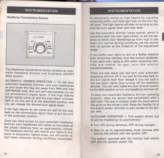 INSTRUMENTATION 
Headlamp Convenience System 
r~;:;.D LIGHTS ~-= 
OF{jF~IN 
AUTO OIM 
DELAY RANGE 
MAX MAX 
The .Headlamp Convenience Group contains an auto­matic 
headlamp dimmer and Autolamp ON/OFF 
delay system. 
AUTOM~TIC DIMMER OPERATION- To use your 
automatic headlamp dimmer, turn your h.eadlamps 
on and move the flag dial away from MIN and into 
DIM ~ANGE area, then pull part way towards you on 
the d1mmer/turn signal lever. If the high beam 
(.brig~t lights) come on and the high b'eam indicate~ 
fight IS on, the unit is in the automatic position and 
you can release the dimmer/turn signal lever. 
If the high be~ms do not come on, pull all the way 
?ack on the d1mmer/turn signal lever to put the unit 
rn the automatic position. 
~nee you have turned on your automatic headlamp 
d1mmer, your headlamps will switch to low beam at 
the proper dist~nce from an approaching vehicle. 
The h~adlamp d1mmer will restrict your lights to low 
b~am 1n adequately lighted areas, but will switch to 
h1gh beam whenever driving conditions necessitate. 
34 
INSTRUMENTATION 
To temporarily switch to high beams for signaling 
oncoming traffic, pull back part way on the turn sig­nal 
lever. The high beams will stay on as long as you 
hold the turn signal lever part way back. 
Use the automatic dimmer range control, which is I concentric with the main light switch, to set the dis­tance 
at which your headlamps go from high to low 
beam. For normal driving conditions, set the control 
with its pointer at the midpoint of the adjustment 
range. 
If you prefer your lights to dim at a farther distance 
from oncoming vehicles, turn the control clockwise. 
If you want your lights to dim when oncoming vehi­cles 
are nearer to you, turn the control 
counterclockwise. 
There are two ways you can turn your automatic 
headlamp dimmer off. If you pull all the way back on 
the turn signal lever then release it, you will lock in 
the low beam lights, thus turning off the headlamp 
dimmer. You can also rotate the auto dimmer control 
to the MIN position to turn the headlamp dimmer off. 
To keep your automatic headlamp dimmer operating 
properly, clea.n the sensor lens periodically with a 
soft cloth. The lens is located under the hood behind 
the grille on the driver's side. Raise the flexible lip of 
the plastic sensor chamber to gain access to the sen­sor 
lens. 
AUTOLAMP OPERATION- This system allows you 
to set the headlamps to automatically: 
• Turn ON during darkness, OFF during daylight 
• Stay on up to approximately three minutes after 
leaving the vehicle with the ignition OFF 
The system operates with the manual light switch 
OFF and the ignition switch ON. 
35 
 