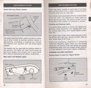 INSTRUMENTATION 
Hazard Warning Flasher System 
INSTRUMENT PANEL 
-Pull to turn on 
-Push to turn off 
The hazard warning flasher system serves as a warn­ing 
to other drivers to exercise extreme caution in 
approaching, overtaking, or passing your vehicle. 
The flashers will operate with the brake pedal 
pressed. 
The flashers can be used with the ignition switch in 
any position. The lights will flash continuously for 
two hours (battery fully charged and in good condi­tion) 
without discharging the battery excessively. 
Map Lights and Reading Lights 
MAP LIGHT MAP LIGHT 
38 
INSTRUMENTATION 
These map lights, located on each side of the dome 
lamp, can be turned on by a switch located between 
the dome lamp and the map light. 
Your vehicle is also equipped with two reading lights 
in the rear pillar. The switches for these lights are 
above the rear armrests. The ignition switch must be 
in the ON or ACC position for switches to operate. 
Checking and Cleaning Lights 
It's a good safety practice to check your headlamps, 
taillamps, brake stoplamps, turn signals, side mark­ers, 
license plate lamp, and hazard flasher system 
each day. 
Dirty lights reduce night vision distances and oncom­ing 
drivers can't see your vehicle as soon. Keep all 
your lamps clean at all times. 
Check the headlamp alignment if oncoming 
motorists frequently signal when you are already 
using your low beams, if the high beams are pointed 
substantially away from the straight ahead position, 
or if the headlamp illumination seems inadequate. 
STEERING COLUMN CONTROLS 
Dimmer/Flash-To-Pass/Turn Signal Switch 
LEFT 
TURN 
SIGNAL 
DIMMER/ 
FLASH·TO·PASS 
~ 
39 
 