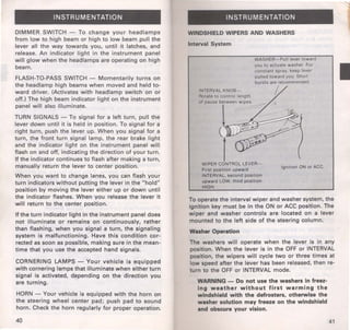INSTRUMENTATION 
DIMMER SWITCH - To change your headlamps 
from low to high beam or high to low beam pull the 
lever all the way towards you, until it latches, and 
release. An indicator light in the instrument panel 
will glow when the headlamps are operating on high 
beam. 
FLASH-TO-PASS SWITCH- Momentarily turns on 
the headlamp high beams when moved and held to­ward 
driver. (Activates with headlamp switch on or 
off.) The high beam indicator light on the instrument 
panel will also illuminate. 
TURN SIGNALS -To signal for a left turn, pull the 
lever down until it is held in position. To signal for a 
right turn, push the lever up. When you signal for a 
turn, the front turn signal lamp, the rear brake light 
and the indicator light on the instrument panel will 
flash on and off, indicating the direction of your turn. 
If the indicator continues to flash after making a turn, 
manually return the lever to center position. 
When you want to change lanes, you can flash your 
turn indicators without putting the lever in the "hold" 
position by moving the lever either up or down until 
the indicator flashes. When you release the lever it 
will return to the center position. 
If the turn indicator light in the instrument panel does 
not illuminate or remains on continuously, rather 
than flashing, when you signal a turn, the signaling 
system is malfunctioning. Have this condition cor­rected 
as soon as possible, making sure in the mean­time 
that you use the accepted hand signals. 
CORNERING LAMPS- Your vehicle is equipped 
with cornering lamps that illuminate when either turn 
signal is activated, depending on the direction you 
are turning. 
HORN - Your vehicle is equipped with the horn on 
the steering wheel center pad; push pad to sound 
horn. Check the horn regularly for proper operation. 
40 
INSTRUMENTATION 
WINDSHIELD WIPERS AND WASHERS 
Interval System 
Ftrst position upward 
INTERVAL, second posttion 
upward LOW, third position 
HIGH. 
IgnitiOn ON or ACC. 
To operate the interval wiper and washer system, the 
ignition key must be in the ON or ACC position. The 
wiper and washer controls are located on a lever 
mounted to the left side of the steering column. 
Washer Operation 
The washers will operate when the lever is in any 
position. When the lever is in the OFF or INTERVAL 
position, the wipers will cycle two or three times at 
low speed after the lever has been released, then re­turn 
to the OFF or INTERVAL mode. 
WARNING- Do not use the washers in freez­ing 
weather without first warming the 
windshield with the defrosters, otherwise the 
washer solution may freeze on the windshield 
and obscure your vision. 
41 
I 
 