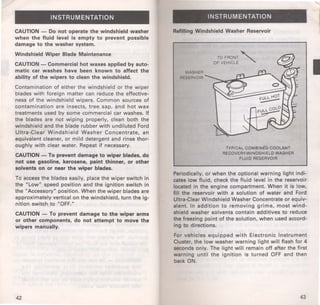 INSTRUMENTATION 
CAUTION - Do not operate the windshield washer 
when the fluid level is empty to prevent possible 
damage to the washer system. 
Windshield Wiper Blade Maintenance 
CAUTION - Commercial hot waxes applied by auto­matic 
car washes have been known to affect the 
ability of the wipers to clean the windshield. 
Contamination of either the windshield or the wiper 
blades with foreign matter can reduce the effective­ness 
of the windshield wi pers. Common sources of 
contamination are insects, tree sap, and hot wax 
treatments used by some commercial car washes. If 
the blades are not wiping properly, clean both the 
windshield and the blade rubber with undiluted Ford 
Ultra-Clear Windshield Washer Concentrate, an 
equivalent cleaner, or mild detergent and rinse thor­oughly 
with clear water. Repeat if necessary. 
CAUTION-To prevent damage to wiper blades, .do 
not use gasoline, kerosene, paint thinner, or other 
solvents on or near the wiper blades. 
To access the blades easily, place the wiper switch in 
the "Low" speed position and the ignition switch in 
the "Accessory" position. When the wiper blades are 
approximately vertical on the windshield, turn the ig­nition 
switch to "OFF." 
CAUTION - To prevent damage to the wiper arms 
or other components, do not attempt to move the 
wipers manually. 
42 
INSTRUMENTATION 
Refilling Windshield Washer Reservoir 
WASHER 
RESERVOIR 
TOFRONT " 
OF VEHICLE 
TYPICAL COMBINED COOLANT 
RECOVERY/WINDSHIELD WASHER 
FLUID RESERVOIR 
Periodically, or when the optional warning light indi­cates 
low fluid, check the fluid level in the reservoir 
located in the engine compartment. When it is low, 
fill the reservoir with a solution of water ahd Ford 
Ultra-Clear Windshield Washer Concentrate or equiv­alent. 
In addition to removing grime, most wind­shield 
washer solvents contain additives to reduce 
the freezing point of the solution, when used accord­ing 
to directions. 
For vehicles equipped with Electronic Instrument 
Cluster, the low washer warning light will flash for 4 
seconds only. The light will remain off after the first 
warning until the ignition is turned OFF and then 
back ON. 
43 
I 
 
