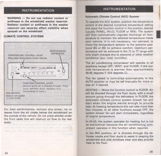 I 
INSTRUMENTATION 
WARNING - Do not use radiator coolant or 
antifreeze in the windshield washer reservoir. 
Radiator coolant or antifreeze in the washer 
reservoir can severely affect visibility when 
sprayed on the windshield. 
CLIMATE CONTROL SYSTEMS 
TEMPERATURE CONTROL LEVER 
(Regulates temperature inside vehicle) 
I 
REAR WINDOW 
OEFROER 
FUNCT;O~ONTROL LEVER 
FAN SWITCH 
(Selects where air •s directed through-Floor 
ducts, defroster ducts, registers, or a 
combinatio.n of these.) 
(Selects fan speed 
or auto mode) 
For best performance, remove any snow, ice or 
leaves from the air intake below the windshield on 
the outside of the vehicle. Do not place articles under 
the front seats that will obstruct air. flow to the rear 
seats. 
44 
INSTRUMENTATION 
Automatic Climate Control (ACC) System 
To operate the ACC system, position the temperature 
control at the desired numerical temperature setting 
and place the function control in the position desired 
(usually PANEL, HI-LO, FLOOR or MIX). The system I will then automatically regulate discharge air tem­perature 
to maintain the selected temperature inside 
your vehicle. It is not necessary, nor advised, to 
move the temperature selector to the extreme posi-tions 
(65 or 85) to achieve comfort. Optimum per­formance 
will be achieved in the 72 to 77 range with 
only slight changes due to seasonal or other weather 
conditions (sun, load, humidity). 
The air conditioning compressor will operate in all 
positions except OFF, VENT, and FLOOR, if the out­side 
temperature is warmer than approximately 
40-45 degrees F (4-6 degrees C). 
The fan speed is ·controlled automatically in the 
AUTO position or may be set manually ·for more or 
less air if· desired. 
HEATING- Move the function control to FLOOR. Air 
will be directed through the floor ducts, with a small 
amount going through the defrosters. In FLOOR, the 
automatic climate control system blower fan will 
start when the engine warms enough to provide 
heat. At freezing temperature this can take more than 
four minutes. In all other functions except OFF, the 
system blower fan will start immediately, regardless 
of engine temperature. 
In HI-LO, the system operates for heating but is not 
as economical because the air conditioning com­pressor 
operates in this function when required. 
In the MIX position, air is directed through the de­froster 
nozzle and floor ducts to assist in keeping the 
windshield and side windows clear and also provide 
heat to the floor. 
45 
 