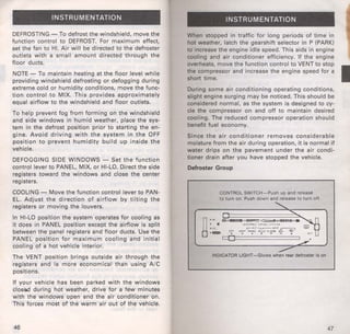 INSTRUMENTATION 
DEFROSTING-To defrost the windshield, move the 
function control to DEFROST. For maximum effect, 
set the fan to HI. Air will be directed to the defroster 
outlets with a small amount directed through the 
floor ducts. 
NOTE- To maintain heating at the floor level while 
providing windshield defrosting or defogging during 
extreme cold or humidity conditions, move the func­tion 
control to MIX. This provides approximately 
equal airflow to the windshield and floor outlets. 
To help prevent fog from forming on the windshield 
and side windows in humid weather, place the sys­tem 
in the defrost position prior to starting the en­gine. 
Avoid driving with the system in the OFF 
position to prevent humidity build up inside the 
vehicle. 
DEFOGGING SIDE WINDOWS- Set the function 
control lever to PANEL, MIX, or HI-LO. Direct the side 
registers toward the windows and close the center 
registers. 
COOLING - Move the function control lever to PAN­EL. 
Adjust the direction of airflow by tilting the 
registers or moving the louvers. 
In HI-LO position the system operates for cooling as 
it does in PANEL position except the airflow is split 
between the panel registers and floor ducts. Use the 
PANEL position for maximum cooling and initial 
cooling of a hot vehicle interior. 
The VENT position brings outside air through the 
registers and is more economical than using A/C 
positions. 
If your vehicle has been parked with the windows 
clossd during hot weather, drive for a few minutes 
with the windows open and the air conditioner on. 
This forces most of the warm air out of the vehicle. 
46 
INSTRUMENTATION 
When stopped in traffic for long periods of time in 
hot weather, latch the gearshift selector in P (PARK) 
to increase the engine idle speed. This aids in engine 
cooling and air conditioner efficiency. If the engine 
overheats, move the function control to VENT to stop 
the compressor and increase the engine speed for a ·1 short time. 
During some air conditioning operating conditions, 
slight engine surging may be rroticed. This should be 
considered normal, as the system is designed to cy­cle 
the compressor on and off to maintain desired 
cooling. The reduced compressor operation should 
benefit fuel economy. 
Since the air conditioner removes considerable 
moisture from the air during operation, it is normal if 
water drips on the pavement under the air condi­tioner 
drain after you have stopped the vehicle. 
Defroster Group 
CONTROL SWITCH- Push up and release 
to turn on. Push down and release to turn off. 
INDICATOR LIGHT -Glows when rear defroster Is on 
47 
 