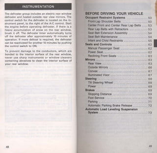 INSTRUMENTATION 
The defroster group includes an electric rear window 
defroster and heated outside rear view mirrors. The 
control switch for the defroster is located on the in­strument 
panel, to the right of the A/C control. Start 
the engine before operating defroster. If there is a 
heavy accumulation of snow on the rear window, 
brush it off. The defroster timer automatically turns 
off the defroster after approximately 10 minutes of 
operation. If more defrost is required, the defroster 
can be reactivated for another 10 minutes by pushing 
the control switch to ON. 
To prevent damage to the conductors, which are 
bonded to the interior surface of the rear window, 
never use sharp instruments or window cleaners 
containing abrasives to clean the interior surface of 
your rear window. 
48 
BEFORE DRIVING YOUR VEHICLE 
Occupant Restraint Systems ............ .. 50 
Front-Lap Shoulder Belts .. . . . .. . . .. ...... 50 
Center Front and Center Rear Lap Belts . . . . 53 
Rear Lap Belts with Retractors .... ........ 53 
Seat Belt Extension Assembly . .. .... . . . . .. 54 
Seat Belt Maintenance . .. ... .. . ...... . .. . 54 
Infant and Child Restraints .. . . .. . .. . . . .. . . 55 I 
Seats and Controls ....... . . .. .... . .. . . . . . 62 
Manual Passenger Seat . . . ... . ..... .. ... . 6 2 
Power Seat .... .. . . . . . .. . . . ... ...... ... . 6 2 
Reclining Front Seats . .. . . . .... . .. . . .. ... 63 
Mirrors .. . ..................... . .... . ..... 63 
Rear View ........... . . ..... .. .......... 63 
Outside Mirrors .... .. ...... .. ... .. . ...... 66 
Convex . . ........ . .. . .......... .. ... .... 67 
Illuminated Visor ...... . .... .. .... .... .. . . 6 7 
Steering . . . . . . . . . . . . . . . . . . . . . . . . . . . . . . . . . . 6 8 
Tilt Steering Wheel ..................... .. 68 
Power . . ................. .. ....... . ..... . 69 
Brakes . ... ..................... . .. . ...... 69 
Stopping Distance ............... . ..... .. 69 
Foot Service . . . . . . . . . . . . . . . . . . . . . . . . . . . . 7 0 
Parking .. ......... . ............ .. .... . .. 71 
Automatic Parking Brake Release . . . . . . . . . . 7 2 
Automatic Load Leveling Suspension 
System . . ............... ... ............. 73 
49 
 