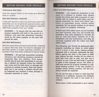 BEFORE DRIVING YOUR VEHICLE 
Unfastening Seat Belts 
Push the release button in the buckle and allow the 
belts to unlatch. 
Seat Belt Extension Assembly 
A seat belt assembly that is too short even when fully 
extended can be lengthened approximately eight 
inches (20 em.) with a seat belt extension assembly 
(54611C22) available from your dealer. 
WARNING - To ensure that the seat belt ex­tension 
assembly will hold in the event of a 
collision, only seat belt extensions manufac­tured 
by the same supplier as the seat belt 
should be used. 
Seat Belt Maintenance 
Seat belt assemblies should be periodically inspected 
to assure that they have not become damaged and 
that they remain in proper operating condition, par­ticularly 
if they have been subjected to severe stress. 
54 
WARNING -All seat belt assemblies including 
retractors and attaching hardware should be 
inspected after any collision. Ford recom­mends 
that all seat belt assemblies in use dur­ing 
a collision be replaced unless the collision 
was minor and the belts show no damage and 
continue to operate properly. Seat belt assem­blies 
not in use during a collision should also 
be inspected and replaced if either damage or 
improper operation is noted. 
BEFORE DRIVING YOUR VEHICLE 
Infant and Child Restraints 
WARNING - For maximum protection in the 
event of a collision or sudden stop, always 
protect the infant and child occupants of your 
vehicle with an infant or child safety seat de­signed 
especially for them and which con­forms 
to applicable motor vehicle safety 
standards. Do not permit children to sit where 
they cannot be properly restrained. 
If infant and child safety seats are not installed 
and used correctly, they may not provide the 
protection they were designed to provide. Be 
sure to read and follow carefully all of the 
installation and use instructions, and obey all 
warnings supplied with the infant and child 
safety seats. 
The following test should be performed after 
properly installing an infant or child safety 
seat in a front or rear center seating position 
equipped with a manually adjustable lap belt. 
Before placing the child in the infant or child 
seat. tighten lap belt, forcibly tilt the infant or 
child seat from side to side, and also tug it 
forward, to see if the lap belt holds it securely 
in place. If belt slippage occurs, the infant or 
child seat should be properly installed in a dif­ferent 
seating position. If the new position is 
another center seating position, the test pro­cedure 
should be repeated. 
Do not use the type of infant or child seat that 
attaches to a seatback, because the seatback 
may not support the load in the event of a 
collision. 
Never leave a child unattended in your vehicle. 
55 
I 
 