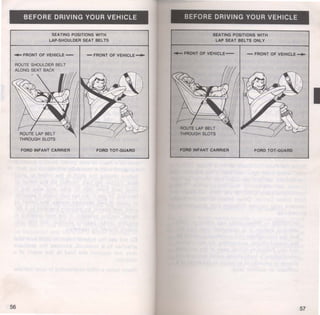 BEFORE DRIVING YOUR VEHICLE 
SEATING POSITIONS WITH 
LAP-SHOULDER SEAT BELTS 
-FRONT OF VEHICLE- - FRONT OF VEHICLE__.,. 
FORD INFANT CARRIER FORD TOT -GUARD 
56 
BEFORE DRIVING YOUR VEHICLE 
SEATING POSITIONS WITH 
LAP SEAT BELTS ONLY 
.,._FRONT OF VEHICL£- - FRONT OF VEHICLE-FORO 
INFANT CARRIER FORD TOT ·GUARD 
57 
I 
 