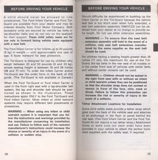 BEFORE DRIVING YOUR VEHICLE 
A child should never be allowed to ride 
unrestrained. The Ford Infant Carrier and Ford Tot­Guard 
are available from your dealer and may be 
ordered directly from Ford Motor Company. Both 
accessory units are secured by vehicle lap belts or 
lap-shoulder belts and do not rely on the seatback 
for their support. These child safety seats are for 
use only in forward facing vehicle seats equipped 
with a seat belt. 
The Ford Infant Carrier is for infants up to 20 pounds 
(9 kg) in weight - until approximately one year of 
age. It faces rearward for best protection. 
The Tot-Guard is designed for use by children who 
weigh between 20 and 50 pounds (9 and 23 kg), 
whose seating height is between 19 and 28 inches 
(48 and 71 em). To order the Infant Carrier and/or 
Tot-Guard see the order form in the back of this 
guide. (The Tot-Guard is not available in Canada.) 
When the Ford Tot-Guard or Ford Infant Carrier is 
used in the front right seat with a lap-shoulder belt 
system, the lap and shoulder belt should be posi­tioned 
as shown in the illustration. These 
instructions apply ONLY to the Ford Tot-Guard and 
Ford Infant Carrier. Other infant or child restraint 
systems may require different belt placements or 
procedures. 
58 
WARNING - When using any infant or child 
restraint system it is important that you fol­low 
the instructions and warnings provided by 
the manufacturer concerning its installation 
and use. Failure to follow each of the restraint 
manufacturer's instructions could increase the 
chance or severity of an injury in the event of a 
collision or sudden stop. 
BEFORE DRIVING YOUR VEHICLE 
Should difficulty be experienced in buckling up the 
Infant Carrier or the Tot-Guard because the vehicle 
seat belt is too short even when fully extended, a 
seat belt extension assembly (54611C22) can be ob­tained 
from your dealer at no charge to provide ex­tra 
length. Do not use other extension assemblies. 
WARNING - To ensure that the seat belt 
extension assembly will hold in the event of a 
collision, only seat belt extensions manufac­tured 
by the same supplier as the seat belt 
should be used. 
For children having a seating height greater than 28 
inches (71 em), the maximum for use of the Tot­Guard, 
the lap belts in the rear seat of all models or 
in the center front seat of vehicles with center belts 
and without center console can be used. 
WARNING - Children should not be seated in 
the right front seat with or without an infant 
or child restraint unless they can be positioned 
so that the shoulder strap does not contact or 
remain in front of the face, chin, neck or 
throat. Failure to follow this precaution can 
Increase the risk or severity of injury in the 
event of a collision. 
Tether Attachment Locations for Installation 
Some child safety seats provide a tether strap which 
goes over the back of the vehicle seat and attaches 
to an anchorage in the floor or panel behind the 
rear seat. (The Ford Infant Carrier and the Ford Tot­Guard 
do not require a top tether strap.) Attachment 
holes or weld nuts (on each side) have been 
provided in your vehicle to attach the anchor hard­ware 
supplied with the safety seat, if required. 
59 
 