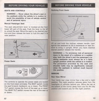 BEFORE DRIVING YOUR VEHICLE 
SEATS AND CONTROLS 
WARNING - Never adjust the driver's seat or 
the seatback while the vehicle is in motion to 
avoid the possibility of loss of vehicle control 
and of personal injury. 
Manual Passenger Seat 
The seat adjustment lever is located at the front 
lower left part of the seat. Push the lever to the left 
to unlock the seat. Move the seat to the desired posi· 
tion and then release the lever to lock the seat in its 
new position. 
Power Seats 
~FRONT 
~OF 
SEAT 
The controls to operate the power seats are located 
on the front door armrests. The SEAT switch moves 
the seat forward, backward, up or down. The FRONT 
TILT switch moves the front of the seat up or down. 
The REAR TILT switch moves the rear of the seat up 
or down. 
62 
BEFORE DRIVING YOUR VEHICLE 
Reclining Front Seats 
RECLINER RELEASE HANDLE 
'-...,~ 
LIFT TO 
OPERATE 
Lift up and hold the recliner releas·e handle. Lean 
against the seatback to tilt it backwards or lean for­ward 
to bring it upright. When you have reached 
desired position release the handle. 
WARNING - To minimize risk of personal 
injury in the event of a collision or a sudden 
stop, both the driver's and the passenger's re­clining 
seatbacks must always be in a fairly 
upright position while the vehicle is in motion. 
The protection provided by the seat and 
shoulder belts may be significantly reduced 
when the seatback is reclined much beyond 
this position. 
MIRRORS 
Rear View Mirror 
Your inside rear view mirror has a day and a night 
position. The night position reduces glare from the 
headlights of vehicles behind you. Move the tab at 
the bottom of the mirror away from you for the day 
position and toward you for the night position. 
63 
I 
 