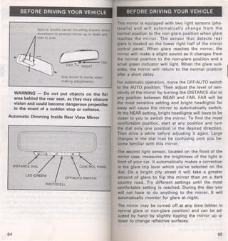BEFORE DRIVING YOUR VEHICLE 
Special double swivel mounting bracket allows 
movement to position mirror up or down and 
side to side. 
C .. ) TAB 
DAy -.._; NIGHT 
Grip mirror in center when 
making adjustment s. 
WARNING - Do not put objects on the flat 
area behind the rear seat, as they may obscure 
vision and could become dangerous projectiles 
in the event of a sudden stop or collision. 
Automatic Dimming Inside Rear View Mirror 
LED (GREEN) 
64 
BEFORE DRIVING YOUR VEHICLE 
This mirror is equipped w ith two light sensors (pho­tocells) 
and will automaticall y change from the 
normal pqsition to the non-glare position when glare 
reaches the mirror. The sensor that detects rear 
glare is located on the lower right half of the mirror 
control panel. When glare reaches the mirror, the 
mirror will make a slight sound as it changes from 
the normal position to the non-glare position and a 
small green indicator will light. When the glare sub­sides, 
the mirror will return to the normal position 
after a short delay. 
For automatic operation, move the OFF/AUTO switch 
to the AUTO position. Then adjust the level of sen­sitivity 
of the mirror by turn ing the DISTANCE dial to 
any position between NEAR and FAR. FAR will be 
the most sensitive setting and bright headlights far 
away will cause the mirror to automatically switch. 
At the NEAR setting, bright headlights will have to be 
closer to you to switch the mirror. To f ind the most 
comfortable position, start at any position and turn 
the dial only one position in the desired direction. 
Then drive a while before adjusting it again. Large 
changes in the dial may be confusing until you be­come 
familiar with this mirror. 
The second light sensor, located on the front of the 
mirror case, measures the brightness of the light in 
front of your car. It automatically makes a correction 
in the glare trip level which you've selected on the 
dial. On a bright city street it will take a greater 
amount of glare to flip the mirror than on a dark 
country road. Try different settings until the most 
comfortable setting is reached. During the day you 
will not have to do anything to the mirror. It will 
automatically monitor for glare at night. 
The mirror may be turned off at any time (either in 
normal glare or non-glare position) and can be ad­justed 
by hand by slightly tipping the mirror up or 
down to change reflective surfaces. 
65 
 