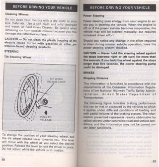 BEFORE DRIVING YOUR VEHICLE 
Cleaning Mirrors 
Do not clean your mirrors with a dry cloth or abra· 
sive materials. Use a soft cloth and mild detergent 
and water, or. Ford Glass Cleaner. Be careful when 
removing ice from outside mirrors because you may 
damage the reflective surface. 
CAUTION - Do not clean the plastic housing of the 
electric inside mirror with gasoline or other pe­troleum- 
based cleaning products. 
STEERING 
Tilt Steering Wheel 
PULL TO 
RELEASE 
To change the position of your steering wheel pull 
the tilt wheel release lever towards you. The 'lever 
will move with the wheel as you select the desired 
position. Release the lever to lock the wheel in place. 
Do not adjust while the vehicle is in motion. 
68 
BEFORE DRIVING YOUR VEHICLE 
Power Steering 
Power steering uses energy from your engine to as­sist 
you in steering the vehicle. When the engine is 
off, or if the power system becomes inoperative, the 
vehicle may still be steered manually, but requires 
increased driver effort. 
Should you notice any change in the effort required 
to steer during normal vehicle operation, have the 
power steering system checked. 
CAUTION - Never hold the steering wheel against 
the stops (extreme right or left turn) for more than 
five seconds. If you hold the wheel against the stops 
longer than five seconds, the power steering pump 
could be damaged. 
BRAKES 
Stopping Distance 
This information is furnished in accordance with the 
requirements of the Consumer Information Regula­tions 
of the National Highway Traffic Safety Admin­istration, 
United States Department of 
Transportation. 
The following figure indicates braking performance 
that can be met or exceeded by the vehicles to which 
it applies under different conditions of loading and 
with partial failures of the braking system. The infor­mation 
presented represents results obtainable by 
skilled drivers under controlled road and vehicle con­ditions, 
and the information may not be correct un­der 
other conditions. 
69 
 