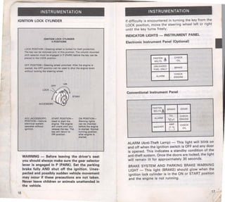 INSTRUMENTATION 
IGNITION LOCK CYLINDER 
16 
IGNITION LOCK CYLINDER 
5POSITIONS 
LOCK POSITION-Steering wheel is locked lor theft protection. 
The key can be remo•ed only in this position. The column mounted 
shift selector must be engaged in P (PARK) before the key can be 
placed In the LOCK position. 
OFF POSITION-Steering wheel unlocked. After the engine is 
started, the OFF position can be used to shut the engine down 
without locking the steering wheel. 
LOCK ~1aiF ON 
( (( t~} START 
ACCESSORY 
ACC (ACCESSORY) 
POSITION-Vehicle 
electrical syatem 
operates without 
Ignition. 
START POSITION­Used 
to start the 
engine. The engine 
will crank until you 
release the key. The 
key will return to 
ON position. 
ON POSITION­Warning 
lights 
can be checked 
before the engine 
Is started. Normal 
running position 
after englna Ia 
started. 
WARNING- Before leaving the driver's seat 
you should always make sure the gear selector 
lever is engaged in P (PARK). Set the parking 
brake fully AND shut off the ignition. Unex­pected 
and possibly sudden vehicle movement 
may occur if these precautions are not taken. 
Never leave children or animals unattended in 
the vehicle. 
INSTRUMENTATION 
If difficulty is encountered in turning the key from the 
LOCK position, move the steering wheel left or right 
until the key turns freely. 
INDICATOR LIGHTS -INSTRUMENT PANEL 
Electronic Instrument Panel (Optional) 
FASTEN !..i CHECK 
BELTS '<"r' OIL 
UNLEADED 
BRAKE 
FUEL ONLY 
CHECK 
ALARM ENGINE 
Conventional Instrument Panel 
FASTEN 
BELTS4t. 
BRAKE DOOR 
OIL CHECK 
ALARM 
~ ENGINE 
AMP CHECK 
WASHER 0 OIL 
ALARM (Anti-Theft Lamp) - This light will blink on 
and off when the ignition switch is OFF and any door 
is opened. This indicates a standby condition of the 
anti-theft system. Once the doors are locked, the light 
will remain lit for approximately 30 seconds. 
BRAKE SYSTEM AND PARKING BRAKE WARNING 
LIGHT - This light (BRAKE) should glow when the 
ignition lock cylinder is in the ON or START position 
and the engine is not running. 
17 
 