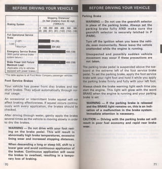 BEFORE DRIVING YOUR VEHICLE 
Stopping Distances• 
Braking System 
(In feet (meters) from 60 mph 
(100Km/h) 
0 1 00 200 300 400 500 600 
(0) (30) (61) (91) (122) (152) (183) 
Full Operational Service 
Brake 
{ 
Light ••• 194 (59) 
Load 
Maximum ~:::2~0;4~(6~2~) • 
Emergency Service Brakes ~ 456 (139) 
(With partial service brake 
system failure.) 
Brake Power Unit Failure 
Maximum Load 
(Appl icable only to vehicles 
•1111!1••••• 456 (139) 
equipped with power brakes.) 
'This table applies to all Ford Motor Company passenger vehicles. 
Foot Service Brakes 
Your vehicle has power front disc brakes and rear 
drum brakes. They adjust automatically through nor· 
mal usage. 
An occasional or intermittent brake squeal will not 
affect braking effectiveness. If squeal occurs continu· 
ously with every application, the brakes should be 
checked. 
After driving through water, gently apply the brakes 
several times as the vehicle is moving slowly in order 
to dry the brakes. 
70 
WARNING - Do not drive with your foot rest­ing 
on the brake pedal. This will result in 
abnormally high brake temperatures, excessive 
lining wear and increased stopping distances. 
When descending a long or steep hill, shift to a 
lower gear and avoid continuous application of 
the brakes. Continuous application will cause 
the brakes to overheat, resulting in a tempo­rary 
loss of braking. 
BEFORE DRIVING YOUR VEHICLE 
Parking Brake 
WARNING - Do not use the gearshift selector 
in place of the parking brake. Always set the 
parking brake fully AND make sure the 
gearshift selector is securely latched in P 
(PARK). 
Turn off the ignition when you leave the vehi­cle, 
even momentarily. Never leave the vehicle 
unattended while the engine is running. 
Unexpected and possibly sudden vehicle 
movement may occur if these precautions are 
not taken. 
The parking brake pedal is suspended above the toe­board 
at the extreme left of the foot service brake 
pedal. To set the parking brake, apply the foot service 
brake with your right foot and hold it while you apply 
the parking brake firmly and fully with your left foot. 
Always check the brake warning light each time you 
start the engine. This light will glow with the word 
BRAKE when the engine is running and your parking 
brake is set. 
WARNING - If the parking brake is released 
and the BRAKE light remains on, this is an indi­cation 
of a malfunction in the brake system. 
Immediate attention is necessary. 
CAUTION - Driving with the parking brake set will 
result in poor fuel economy and rapid rear brake 
wear. 
71 
I 
 
