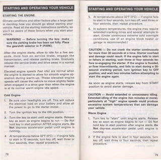 STARTING AND OPERATING YOUR VEHICLE 
STARTING THE ENGINE 
Climate conditions and other factors play a large part 
in deciding how you should go about starting your 
vehicle. Read all the starting instructions carefully, so 
you'll be aware of these factors when you start your 
vehicle. 
WARNING - Before turning the key, make 
sure the parking brake has been set fully. Place 
the gearshift selector in P (PARK). 
After the engine starts, allow to idle for a few sec­onds. 
Hold foot on service brake, engage the 
transmission, and release parking brake. Gradually 
release the service brake and drive away in a normal 
manner. 
Elevated engine speeds (fast idle) are normal when 
the engine is started to allow for smooth engine op­eration 
during warm-up. These elevated engine 
speeds will cause the vehicle to move slightly faster 
when engaged in a drive gear than when the engine 
is at its normal warm engine idle speed. 
Cold Engine 
1. Be sure your headlights are off. This will reduce 
the electrical load on your battery and allow all 
the power to go to the starter motor. 
2. Turn the ignition key to the ON position. 
3. Turn the key to start until engine starts. Release 
key as soon as engine begins to run - Do Not 
hold key in start position AFTER engine starts. Do 
Not depress accelerator pedal until engine is 
running. 
4. At temperatures below 32°F (0°C)-if engine fails 
to start in 10 seconds, turn key off, wait three or 
four seconds, then repeat procedure. 
78 
STARTING AND OPERATING YOUR VEHICLE 
5. At temperatures above 32°F (0°C)- if engine fails 
to start in four seconds, turn key off, wait th ree or 
four seconds, then repeat procedure. 
6. In subzero temperatures, the engine may require 
extended cranking times and several attempts to 
start. (Under continuous extreme cold overnight 
conditions, use of an engine block heater or 
garage is recommended.) 
CAUTION - Do not crank the starter continuously 
for more than 30 seconds at a time. Starter overheat 
and damage could result. If the engine fails to start 
or falters in starting, wait three or four seconds be­fore 
re-engaging the starter. If the engine is flooded, 
or fires intermittently, and fails to start during a 30· 
second cranking period, turn ignition key to OFF 
position, and wait two minutes before attempting to 
start the engine again. 
As soon as engine starts, release key from START 
position to avoid starter damage. 
CAUTION - Avoid extended or unnecessary idling. 
Extended idling of the engine (ten minutes or more), 
particularly at "high" engine speeds could produce 
excessive system temperatures that can damage 
your vehicle. 
Warm Engine 
1. Turn key to "start" until engine starts. Release 
key as soon as engine begins to run - Do Not 
hold key in start position after engine starts. Do 
Not depress accelerator pedal until engine is 
running. 
2. If the engine fails to start in four seconds, turn 
key off, wait three or four seconds, then repeat 
procedure. 
79 
 