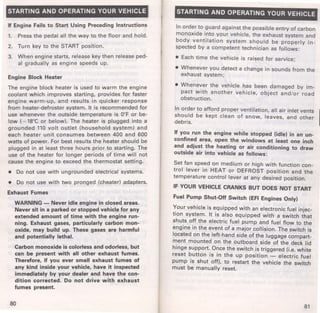 STARTING AND OPERATING YOUR VEHICLE 
If Engine Fails to Start Using Preceding Instructions 
1. Press the pedal all the way to the floor and hold. 
2. Turn key to the START position. 
3. When engine starts, release key then release ped­al 
gradually as engine speeds up. 
Engine Block Heater 
The engine block heater is used to warm the engine 
coolant which improves starting, provides for faster 
engine warm-up, and results in quicker response 
from heater-defroster system. It is recommended for 
use whenever the outside temperature is 0°F or be­low 
( - 18°C or below). The heater is plugged into a 
grounded 110 volt outlet (household system) and 
each heater unit consumes between 400 and 600 
watts of power. For best results the heater should be 
plugged in at least three hours prior to starting. The 
use of the heater for longer periods of time will not 
cause the engine to exceed the thermostat setting. 
• Do not use with ungrounded electrical systems. 
• Do not use with two pronged (cheater) adapters. 
Exhaust Fumes 
WARNING - Never idle engine in closed areas. 
Never sit in a parked or stopped vehicle for any 
extended amount of time with the engine run­ning. 
Exhaust gases, particularly carbon mon­oxide, 
may build up. These gases are harmful 
and potentially lethal. 
Carbon monoxide is colorless and odorless, but 
can be present with all other exhaust fumes. 
Therefore, if you ever smell exhaust fumes of 
any kind inside your vehicle, have it inspected 
immediately by your dealer and have the con­dition 
corrected. Do not drive with exhaust 
fumes present. 
80 
STARTING AND OPERATING YOUR VEHICLE 
In order to guard against the possible entry of carbon 
monoxide into your vehicle, the exhaust system and 
body ventilation system should be properly i n­spected 
by a competent technician as follows: 
• Each time the vehicle is raised for service; 
• Whenever you detect a change in sounds from the 
exhaust system; 
• Whenever the vehicle has been damaged by im­pact 
with another vehicle, object and/or road 
obstruction. 
In order to afford proper ventilation, all air inlet vents I should be kept clean of snow, leaves, and other 
debris. 
If you run the engine while stopped (idle) in an un­confined 
area, open the windows at least one inch 
and adjust the heating or air conditioning to draw 
outside air into vehicle as follows: 
Set fan speed on medium or high with function con­trol 
lever in HEAT or DEFROST position and the 
temperature control lever at any desired position. 
IF YOUR VEHICLE CRANKS BUT DOES NOT START 
Fuel Pump Shut-Off Switch (EFI Engines Only) 
~our vehicle is equipped with an electronic fuel injec­tron 
system. It is also equipped with a switch that 
shuts off the electric fuel pump and fuel flow to the 
engine in the event of a major collision. The switch is 
located on the left-hand side of the luggage compart­ment 
mounted on the outboard side of the deck lid 
hinge support. Once the switch is triggered (i.e. white 
reset button is in the up position - electric fuel 
pump is shut off), to restart the vehicle the switch 
must be manually reset. 
81 
 