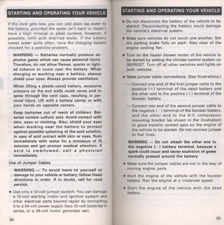 STARTING AND OPERATING YOUR VEHICLE 
If the level gets low, you can add plain tap water to 
the battery, provided the water isn't hard or doesn't 
have a high mineral or alkali content. However, if 
possible, refill with distilled water. If the battery 
needs water quite often, have the charging system 
checked for a possible problem. 
WARNING - Batteries normally produce ex­plosive 
gases which can cause personal injury. 
Therefore, do not allow flames, sparks or light­ed 
tobacco to come near the battery. When 
charging or working near a battery, always 
shield your eyes. Always provide ventilation. 
When lifting a plastic-cased battery, excessive 
pressure on the end walls could cause acid to 
spew through the vent caps, resulting in per­sonal 
injury. lift with a battery carrier or with 
your hands on opposite corners. 
Keep batteries out of reach of children. Bat­t~ 
ries contain sulfuric acid. Avoid contact with 
skin, eyes or .clothing. Also, shield your eyes 
when working near the battery to protect 
against possible splashing of the acid solution. 
In case of ·acid contact with skin or eyes, flush 
immediately with water for a minimum of 15 
minutes and get prompt medical attention. If 
acid is swallowed, call a physician 
immediately. 
Use of Jumper Cables 
WARNING - To avoid harm to yourself or 
_damage to your vehicle or battery, follow these 
directions in order. If in doubt, call for road 
...service. 
• Use only a 12-volt jumper system. You can damage 
a 12-volt starting motor and ignition system and 
other electrical parts beyond repair by connecting 
it to a 24-volt power supply (two 12-volt batteries in 
series, or a 24-volt motor generator set). 
84 
STARTING AND OPERATING YOUR VEHICLE 
• Do not disconnect the battery of the vehicle to be 
started. Disconnecting the battery could damage 
the vehicle's electrical system. 
• Make sure vehicles do not touch one another. Set 
the parking brake fully on each. Stay clear of the 
engine cooling fan. 
• Turn on the heater blower motor of the vehicle to 
be started by setting the climate control system on 
DEFROST. Turn off all other switches and lights on 
both vehicles. 
• Make jumper cable connections. (See illustrations.) 
-Connect one end of the first jumper cable to the 
positive ( +) terminal of the. dead battery and 
the other end to the positive (+)terminal of the 
booster battery. 
- Connect one end of the second jumper cable to 
the negative ( - )terminal of the booster.battery, 
and the other end to the A/C compressor 
mounting bracket (as shown in the illustration) 
or good metallic contact spot on the engine of 
the vehicle to be started. Do not connect jumper 
to fuel lines. 
WARNING - Do not attach the other end to 
the negative (-) battery terminal, because a 
spark could occur and cause explosion of gases 
normally present around the battery. 
• Make sure the jumper cables are not in the way of 
moving engine parts. 
• Start the engine of the vehicl'e with the booster 
battery. Run the engine at a moderate speed . 
• Start the engine of the vehicle with the dead 
battery. 
85 
 