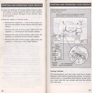 STARTING AND OPERATING YOUR VEHICLE 
• Leave all switches off except heater blower motor 
and reduce engine speed to idle on both vehicles 
to prevent possible damage to the vehicles' elec­trical 
systems. 
• Remove cables in reverse order. 
- Remove the negative ( - ) end of the jumper ca­ble 
from the engine of the vehicle with the dead 
battery. 
- Remove the end of the jumper cable from the 
negative ( - ) terminal of the booster battery. 
- Remove the end of the jumper cable from the 
positive ( +) terminal of the booster battery. 
- Remove the end of the jumper cable from the 
positive ( +) terminal of the dead battery. 
86 
STARTING AND OPERATING YOUR VEHICLE 
MAKE SURE VEHICLES 
DO NOT TOUCH 
MAKE CONNECTIONS IN NUMERICAL ORDER 
(DISCONNECT IN REVERSE ORDER 4, 3, 2, 1) 
AIR COMPRESSOR 
MOUNTING BRACKET 
Towing Vehicles 
The transmission and rear axle must be in proper 
working order before moving the vehicle. To move a 
vehicle with an inoperative transmission or rear axle, 
you must raise the rear wheels and tow the vehicle 
from the rear. 
87 
 