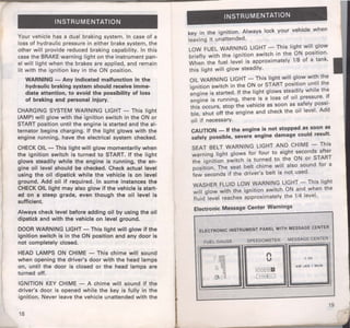 INSTRUMENTATION 
Your vehicle has a dual braking system. In case of a 
loss of hydraulic pressure in either brake system, the 
other will provide reduced braking capability. In this 
case the BRAKE warning light on the instrument pan­el 
will light when the brakes are applied, and remain 
lit with the ignition key in the ON position. 
WARNING - Any indicated maHunction in the 
hydraulic braking system should receive imme­diate 
attention, to avoid the possibility of loss 
of braking and personal injury. 
CHARGING SYSTEM WARNING LIGHT - This light 
(AMP) will glow with the ignitton switch in the ON or 
START position until the engine is started and the al­ternator 
begins charging. If the light glows with the 
engine running, have the electrical system checked. 
CHECK OIL- This light will glow momentarily when 
the ignition switch is turned to START. If the light 
glows steadily while the engine is running, the en­gine 
oil level should be checked. Check actual level 
using the oil dipstick while the vehicle is on level 
ground. Add oil if required. In some instances the 
CHECK OIL light may also glow if the vehicle is start­ed 
on a steep grade, even though the oil level is 
sufficient. 
Always check level before adding oil by using the oil 
dipstick and with the vehicle on level ground. 
DOOR WARNING LIGHT- This light will glow if the 
ignition switch is in the ON position and any door is 
not completely closed. 
HEAD LAMPS ON CHIME - This chime will sound 
when opening the driver's door with the head lamps 
on, until the door is closed or the head lamps are 
turned off. 
IGNITION KEY CHIME - A chime will sound if the 
driver's door is opened while the key is fully in the 
ignition. Never leave the vehicle unattended with the 
18 
INSTRUMENTATION 
key in the ignition. Always lock your vehicle when 
leaving it unattended. 
LOW FUEL WARNING LIGHT - This light will glow 
briefly with the ignition switch in the ON position. 
When the fuel level is approximately 1/8 of a tank, 
this light will glow steadily. 
OIL WARNING LIGHT- This light will glow with the 
ignition switch in the ON or START posit~on u~til the 
engine is started. If the light glows steadily while the 
engine is running, there is a loss of oil pressure. ~f 
this occurs, stop the vehicle as soon as safely possi­ble, 
shut off the engine and check the oil level. Add 
oil if necessary. 
CAUTION - H the engine is not stopped as soon as 
safely possible, severe engine damage could result. 
SEAT BELT WARNING LIGHT AND CHIME - This 
warning light glows for four to eight seconds after 
the ignition switch is turned to the ON or START 
position. The seat belt chime will also sound for a 
few seconds if the driver's belt is not used. 
WASHER FLUID LOW WARNING LIGHT- This light 
will glow with the ignition switch ON and when the 
fluid level reaches approximately the 1/4 level. 
Electronic Message Center Warnings 
ELECTRONIC INStRUMENT PANEL WITH MESSAGE CENTER 
FUEL GAUGE SPEEDOMETER MESSAGE CENTER 
1 00 
®OOJOD 
AM JAN 1 MON 
( fo~N<:) : II ) 
19 
 