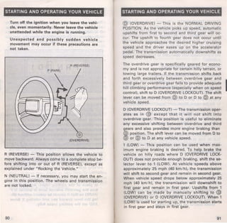 STARTING AND OPERATING YOUR VEHICLE 
Turn off the ignition when you leave the vehi· 
cle, even momentarily. Never leave the vehicle 
unattended while the engine is running. 
Unexpected and possibly sudden vehicle 
movement may occur if these precautions are 
not taken. 
R (REVERSE) 
(OVERDRIVE) 
R (REVERSE) - This position allows the vehicle to 
move backward. Always come to a complete stop be­fore 
shifting into or out of R (REVERSE), except as 
explained under "Rocking the Vehicle." 
N (NEUTRAL) - If necessary, you may start the en­gine 
in this position. The wheels and transmission 
are not locked. 
90 
STARTING AND OPERATING YOUR VEHICLE 
@ (OVERDRIVE) - This is the NORMAL DRIVING 
POSITION. As the vehicle picks up speed, automatic 
upshifts from first to second and third gear will oc­cur. 
The upshift to fourth gear does not occur until 
the vehicle approaches the desired higher cruising 
speed and the driver eases up on the accelerator 
pedal. The transmission automatically downshifts as 
speed decreases. 
The overdrive gear is specifically geared for econo­my 
and is not appropriate for certain hilly terrain, or 
towing large trailers. If the transmission shifts back 
and forth excessively between overdrive gear and 
third gear or overdrive gear fails to provide adequate I hill climbing performance (especially when on speed 
control), shift to D (OVERDRIVE LOCKOUT). The shift 
lever can be moved from @ to D or D to @ at any 
vehicle speed. 
D (OVERDRIVE LOCKOUT)- The transmission oper­ates 
as in @ except that it will not shift into 
overdrive gear. This position is useful to eliminate 
any excessive shifting between overdrive and third 
gears and also provides more engine braking than 
@ position. The shift lever can be moved from D to 
@ or @ to D at any vehicle speed. 
1 (LOW) - This position can be used when max­imum 
engine braking is desired. To help brake the 
vehicle on hilly roads where D (OVERDRIVE LOCK· 
OUT) does not provide enough braking, shift the se­lector 
lever to 1 (LOW). At vehicle speeds above 
approximately 25 mph (40 km/ h), the transmission 
will shift to second gear and remain in second gear. 
When vehicle speed drops below approximately 25 
mph (40 km/ h), the transmission will downshift to 
first gear and remain in first gear. Upshifts from 1 
(LOW) can be made by manually shifting to @ 
(OVERDRIVE) or D (OVERDRIVE LOCKOUT). When 1 
(LOW) is used for starting up, the transmission starts 
in first gear and stays in first gear. 
91 
 