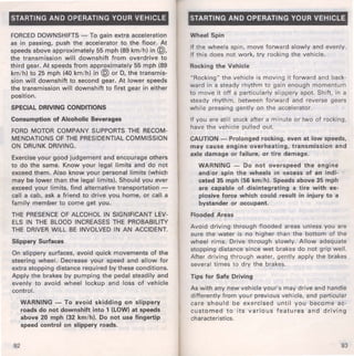 STARTING AND OPERATING YOUR VEHICLE 
FORCED DOWNSHIFTS - To gain extra acceleration 
as in passing, push the accelerator to the floor. At 
speeds above approximately 55 mph (89 km/h) in @, 
the transmission will downshift from overdrive to 
third gear. At speeds from approximately 55 mph (89 
km/h) to 25 mph (40 km/h) in @ or D, the transmis­sion 
will downshift to second gear. At lower speeds 
the transmission will downshift to first gear in either 
position. 
SPECIAL DRIVING CONDITIONS 
Consumption of Alcoholic Beverages 
FORD MOTOR COMPANY SUPPORTS THE RECOM­MENDATIONS 
OF THE PRESIDENTIAL COMMISSION 
ON DRUNK DRIVING. 
Exercise your good judgement and encourage others 
to do the same. Know your legal limits and do not 
exceed them. Also know your personal limits (which 
may be lower than the legal limits). Should you ever 
exceed your limits, find alternative transportation - 
call a cab, ask a friend to drive you. home, or call a 
family member to come get you. 
THE PRESENCE OF ALCOHOL IN SIGNIFICANT LEV­ELS 
IN THE BLOOD INCREASES THE PROBABILITY 
THE DRIVER WILL BE INVOLVED IN AN ACCIDENT. 
Slippery Surfaces 
On slippery surfaces, avoid quick movements of the 
steering wheel. Decrease your speed and allow for 
extra stopping distance required by these conditions. 
Apply the brakes by pumping the pedal steadily and 
evenly to avoid wheel lockup and loss of vehicle 
control. 
92 
WARNING - To avoid skidding on slippery 
roads do not downshift into 1 (LOW) at speeds 
above 20 mph (32 km/h). Do not use fingertip 
speed control on slippery roads. 
STARTING AND OPERATING YOUR VEHICLE 
Wheel Spin 
If the wheels spin, move forward slowly and evenly. 
If this does not work, try rocking the vehicle. 
Rocking the Vehicle 
"Rocking" the vehicle is moving it forward and back­ward 
in a steady rhythm to gain enough momentum 
to move it off a particularly slippery spot. Shift, in a 
steady rhythm, between forward and reverse gears 
while pressing gently on the accelerator. 
If you are still stuck after a minute or two of rocking, 
have the vehicle pulled out. 
CAUTION - Prolonged rocking, even at low speeds, 
may cause engine overheating, transmission and 
axle damage or failure, or tire damage. 
WARNING - Do not overspeed the engine 
and/or spin the wheels in ~xcess of an indi­cated 
35 mph (56 km/h). Speeds above 35 mph 
are capable of disintegrating a tire with ex­plosive 
force which could result in injury to a 
bystander or occupant. 
Flooded Areas 
Avoid driving through flooded areas unless you are 
sure the water is no higher than the bottom of the 
wheel rims. Drive through slowly. Allow adequate 
stopping distance since wet brakes do not grip well. 
After driving through water, gently apply the brakes 
several times to dry the brakes. 
Tips for Safe Driving 
As with any new vehicle your's may drive and handle 
differently from your previous vehicle, and particular 
care should be exercised until you become ac­customed 
to its various features and driving 
characteristics. 
93 
 