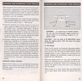 STARTING AND OPERATING YOUR VEHICLE 
Safe operation of any vehicle requires that it be oper­ated 
within reasonable limits. Abrupt changes in 
acceleration, deceleration, turning, or combinations 
of these maneuvers can cause a vehicle to behave 
differently than anticipated, especially when road 
conditions vary. For example: 
• Extreme acceleration can cause the rear wheels to 
spin, perhaps leading to moving of the rear of the 
vehicle from side to side- "fish-tailing." 
• Extreme braking can cause wheels to lock and 
slide, making it difficult to control the direction of 
the vehicle. Use a "squeeze" technique- push on 
the brake pedal with steadily increasing force 
which allows the wheels to brake yet continue to 
roll so that you may steer in the direction you want 
to travel. If you lock the wheels, release the brake 
pedal and repeat the squeeze technique. 
• Abruptly releasing the accelerator or braking hard 
when your vehicle is in a severe curve and at a 
speed which is high in relationship to the severity 
of the curve (and to such other factors as the road, 
weather, and tire conditions) may cause the vehi­cle 
to change its direction of travel. If this occurs 
turn the steering wheel smoothly to the extent nec­essary 
to correct the vehicle's direction of travel. If 
possible, avoid application of the brakes. However, 
if braking is necessary, it should be done by gently 
employing the "squeeze" technique described 
above. 
FINGERTIP SPEED CONTROL 
Speed control allows you to automatically control the 
speed of your vehicle above 30 mph (48 km/h). The 
switches used to set the speed control are on the 
steering wheel. 
94 
STARTING AND OPERATING YOUR VEHICLE 
WARNING- To avoid loss of vehicle control, 
do not use the automatic speed control in 
heavy traffic or on winding, slippery or un­paved 
roads. 
CAUTION - Do not shift to N (NEUTRAL) when 
using the speed control. This will cause the engine 
to overspeed. 
To Set Speed 
Press the ON switch momentarily. Manually acceler­ate 
to the desired speed. Press the SET/ACCEL switch 
momentarily: Do not keep the SET/ACCEL switch 
pressed down or your speed will continue to in­crease. 
Release the accelerator pedal and the set 
speed-will be maintained. 
With the speed control on, you may increase your 
speed for passing as you normally would, by de­pressing 
the accelerator. When the accelerator is re­leased, 
the speed control will return your vehicle to 
the set speed. 
When going up or down steep hills, the vehicle may 
lose or gain speed even though the speed control is 
on. 
95 
 
