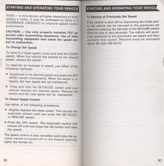 STARTING AND OPERATING YOUR VEHICLE 
NOTE- In hilly terrain, at higher elevations or when 
pulling a trailer, it may be preferable to drive in D 
(OVERDRIVE LOCKOUT) to improve speed control 
performance. 
CAUTION - Use only properly installed FCC ap­proved 
radio transmitting equipment. Use of other 
transmitting equipment may cause the speed con­trol 
to malfunction. 
To Change Set Speed 
To reset to a lower speed, press and hold the COAST 
switch. When the vehicle has slowed to the desired 
speed, release the switch. 
To reset for an increase in speed, use either of the 
following methods: 
• Accelerate to the desired speed and press the SET/ 
ACCEL switch momentarily. When the switch is re­leased, 
the new speed will be maintained. 
• Press and hold the SET/ACCEL switch until your 
vehicle reaches the desired speed. Release the 
switch and the new speed will be maintained. 
To Cancel Speed Control 
Use either of the following procedures. 
• Slightly depress the brake pedal. This cancels the 
automatic control until you press the SET/ACCEL 
or RESUME switch. 
• Press the OFF switch. The automatic control will 
remain off until you press the ON switch and reset 
the speed. 
The speed control is also cancelled each time the ig­nition 
switch is turned off or the hazard warning 
lights are turned on. 
96 
STARTING AND OPERATING YOUR VEHICL 
To Resume at Previously Set Speed 
If the system is shut off by depressing the ~rake ped­al, 
the vehicle can be returned to the prev1ously. set 
speed by pressing the left side of the R~SUM~ sw1tch 
(hold for one or two seconds). The veh1cle Will accel­erate 
gradually to the previously set speed an~ then 
maintain that speed. Resume must be activated 
above 30 mph (48 km/ h). 
97 
 