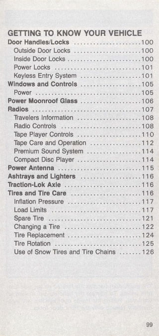 GETTING TO KNOW YOUR VEHICLE 
Door Handles/Locks . . ................... 1 00 
Outside Door Locks ...... . .............. 1 00 
Inside Door Locks ....................... 1 00 
Power Locks ........................... 1 0 1 
Keyless Entry System ................... 1 01 
Windows and Controls .................. . 105 
Power .....•... . ....................... 105 
Power Moonroof Glass ...... , ............ 1 06 
Radios ..... . .............. : . .. ~ ......... 1 07 
Travelers Information ... ~ ................ 1 08 
Radio Controls ................•......... 1 08 
Tape Player Controls ....... , ..... • ....... 11 0 
Tape Care and Operation .•......•....... 11 2 
Premium Sound System ................. 11 4 
Compact Disc Player ... ; . ...... ! •••••• , .. 11 4 
Power Antenna .... ' .. , . ................. 11 5 
· ~shtrays and Lighters .. . ........ ; . .. ~ , , .. 116 
Tractlon-Lok Axle ....... . ................ 11 6 
Tires and Tire Care ..... . ~ ... ·> .......... 116 
Inflation Pressure ... . .. . ... ·. ; ........ . .. 11 7 
Load Limits ... . ........... . ............ 11 7 
Spare Tire .. , , ........ . .... ; ; .......... 1 21 
Changing a Tire ....... . ... .. ........ . .. 1 2 2 
Tire Replacement ...... .. ............... 124 
Tire Rotation .............. •• .. ~ ........ 125 
Use of Snow Tires and Tire Chains ....... 126 
99 
 