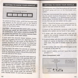 GETTING TO KNOW YOUR VEHICLE 
KEYLESS ENTRY BUTIONS 
To unlock the driver's door, punch the five-digit code 
that appears on the warranty card or the owner's 
code card into the calculator-style switch group lo­cated 
on the driver's door. 
CAUTION - Do not punch the switch with a car key, 
ball point pen, pencil, etc. Hard objects may damage 
the pushbuttons. Each button should be pressed on 
the vertical line between the numbers because there 
is only one switch under each button. 
If more than five seconds elapse between button 
pushes, the system will time out, requiring that you 
start over. When the last button of the sequence is 
pushed, the driver's door will unlock. To unlock the 
passenger doors, button 3/4 must be pushed within 
five seconds of the driver's door unlocking. 
Pushing button 5/6 within five seconds of unlocking 
either the driver or passenger doors, will unlock the 
trunk lid. Depressing buttons 7/8 and 9/0 at the same 
time will lock all of the doors. 
In addition to unlocking by using the code appearing 
on your owner's code card or the warranty card, you 
may also program in a second code of your choice. 
To program this second code, you first have to enter 
the code from your code card. Then, within five sec­onds, 
depress the 1/2 button. Then, within five sec­onds 
of each other, depress five buttons in any 
sequence you desire. This button sequence will be 
retained by the system as the second code. To erase 
this second code, simply enter the warranty card 
code, depress button 1/2, and wait six seconds. 
102 
( 
GETTING TO KNOW YOUR VEHICLE 
Depressing any one of the five buttons will illuminate 
the switch group and turn on the illuminated entry 
system. 
It has been demonstrated that persons idly depres.s­ing 
the switch buttons frequently follow certam 
sequences. Therefore, it is recommended that tem­porary 
codes 1/2-3/4-5/6-7/8-9/0, or 9/0-7/8-5/6-3/4-1/2, 
or any that use just one button not be used. 
NOTE_ Should the keyless entry system become in­operative 
the regular key-operated system can be 
used to lock and unlock the doors. 
A record of the permanent computer code for the 
keyless entry system can be found in four places: 
• A sticker with the printed number c~de. will. be 
taped to the computer module on the ms1de nght 
hand cowl trim panel. 
• A second sticker with the code will be taped on the 
lower L.H. corner on the front of the Owner War­ranty 
Card. This card is located inside the glove 
box. 
• A third sticker with the code will be taped on the 
underside of the deck lid. 
• An owner's wallet card will have the number 
printed on it. 
Glove Compartment Latch 
SQUEEZE 
TO 
OPEN 
GLOVE 
COMPARTMENT 
LATCH 
 
 
.LJ1tilM. 
USE ROUND OR 
OVAL HEADED KEY 
TO LOCK/UNLOCK 
103 
 