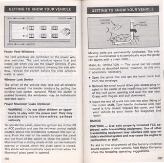 GETTING TO KNOW YOUR VEHICLE 
OPEN-.----t~ CLOSE FRONT~ 
LOCK UNLOCK 
Power Vent Windows 
The vent windows are controlled by the power win­dow 
switches. The vent window opens first and 
closes last when you use the power controls. If you 
want to open the vent without lowering the side win­dow, 
release the switch before the side window 
starts to open. 
Window Lock Switch 
The driver of the vehicle may lock out all window 
switches except the master controls by pulling the 
window lock switch rearward. When the switch is 
pushed forward, the window(s) may be individually 
operated again. 
Power Moonroof Glass (Optional) 
WARNING - Do not allow children an oppor­tunity 
to play with the power roof. They may 
accidentally injure themselves, perhaps 
seriously. 
To operate the panel, place the ignition key in the ON 
or ACC position and use the two-way control switch 
located above the windshield between the sun vi­sors. 
Push the rear of the switch to open the panel 
and the front of the switch to close the panel. The 
Moonroof has a sliding shade which can be manually 
opened or closed, when the glass panel is closed. 
This shade will automatically open and lock when the 
Moonroof glass panel is opened. 
106 
GETTING TO KNOW YOUR VEHICLE 
CONTROL 
SWITCH~ 
4~ ~t' 
0 ' 
Moving parts are permanently lubricated. The o~ ly 
normal maintenance is to periodically wipe the gUide 
rail covers with a clean cloth. 
MANUAL OPERATION - The panel can be closed 
manually as described below; however, do this only 
if absolutely necessary. 
• Open the glove box and get the hand crank tool 
from the envelope. 
• Remove the small round drive gear access plug lo­cated 
in the center of the headlining just rearward 
of the roof panel opening and over the rear seat. 
Grasp with fingers and pull downward. 
• Insert the end of crank tool into the allen fitting of 
the motor shaft. Turn handle clockwise until roof 
panel is fully closed. Replace the cover, and take 
your vehicle to your dealer for diagnosis and 
repair. 
RADIOS 
CAUTION - Use only properly installed FCC ap­proved 
radio transmitting eq~ipment. u.se of other 
transmitting equipment may mterfere with yo~r ve­hicle's 
electrical system and may cause the eng me to 
malfunction or stall. 
To aid in the enjoyment of the factory-installed 
sound system in your vehicle, Ford M~tor Company 
offers the following operating suggestions. 
107 
 