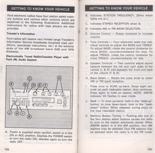 GETTING TO KNOW YOUR VEHICLE 
Ford electronic radios have four station select mem­ory 
buttons and various other controls which are 
explained in the following illustrations. Additional 
instructions for radios with tape players are also 
provided. 
Traveler's Information 
Ford radios will receive very limited range Traveler's 
Information Service broadcasts (localized road con­ditions, 
specialized instructions, etc.) at the extreme 
ends of the AM broadcast band (530 and 1610 
Kilohertz). 
Electronically Tuned Radio/Cassette Player with 
Ford JBL Audio System 
A. Power is supplied when ignition switch is in the 
ON or ACC position. Depress the POWER switch 
to turn the radio ON; depress again to turn the 
radio OFF. 
108 
GETTING TO KNOW YOUR VEHICLE 
B. Indicates STATION FREQUENCY. (Dims when 
lights are on.) 
C. Indicates STEREO RECEPTION when lit. 
D. Indicates AM or FM BAND SELECTION. 
E. Volume Control - Rotate clockwise to increase 
volume. 
F. Tone Controls - Your electronic radio has indi­vidual 
controls to adjust the BASS and TREBLE. 
To adjust BASS, rotate the control clockwise for 
more BASS; counterclockwise for less. To 
adjust TREBLE, rotate the control clockwise for 
more TREBLE; counterclockwise for less. 
G. Speaker Controls - Two controls adjust sound 
balance between the left and right sides of the 
vehicle (L & R) and between the front and back 
of the vehicle (F & 8). 
H. Band Select - Rotate the outer knob to select 
AM or FM band reception. 
I. Press once to SCAN up-band. Stops eight sec­onds 
on each listenable station, then continues. 
Press again to hold on station. NOTE: AM/FM 
indicator (D) flashes in scan mode. 
J . Seek - To tune up-band, hold in the "seek-up" 
button; to tune down-band, hold in the "seek­down" 
button. When released, tun ing stops on 
the next listenable station. 
K. Memory Button Tuning - Pushing any one of 
the four station select buttons causes the radio 
to tune to the station previously stored. When 
AM/FM switch is in the AM position, four AM 
stations may be selected. Four FM stations may 
be selected when the radio is in the FM mode. 
109 
 