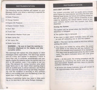 INSTRUMENTATION 
The following warning displays will appear on your 
Message Center only when a warning is required for 
the particular system. 
• Brake Pressure 
• Charge System 
• Engine Oil Pressure 
• Engine Coolant Temp. 
• Door Ajar 
• Trunk Ajar 
• Windshield Washer Fluid Low 
• Head Lamp Out 
• Tail Lamp Out 
• Brake Lamp Out 
WARNING - Be sure to heed the warning in­formation 
displayed on the display and take 
corrective action. 
The warnings will replace the clock display or other 
messages when applicable. The warnings appear 
one at a time, and appear in sequence if there is 
more than one. A computer automatically and con­stantly 
checks the systems when the ignition key is in 
ACC or ON position, even if the engine is not run­ning. 
The sensors for lamps function only when 
these items are in use. Each initial warning begins 
with an audible tone, to attract attention, and flashes 
for four seconds. Some warnings will keep reappear­ing 
until the condition is serviced. In ACC positionr 
there is one audible tone, and the flashing is less fre­quent 
than in ,the ON position. 
Hookup of additional lights may result in false warn­ing 
or no warning in the Lamp Outage message. 
20 
INSTRUMENTATION 
ANTI-THEFT SYSTEM 
The system provides both an aud.io and a visual 
alarm signal by intermittently soundmg ~he horn and 
flashing head lamps, tail lamps and parkmg. lan:'ps on 
and off. In addition, further vehicle protect1on IS pro­vided 
by disabling the vehicle starter circuit to pre­vent 
vehicle starts until the system has been 
disarmed. 
Arming the System 
The system will be armed when the following input 
sequence is followed: 
• The ignition key is removed. 
• Any door is open (alarm indicator lamp will blink 
on and off reminding you to arm the system). 
NOTE-The door can be closed at this time without 
arming the alarm. 
• The doors are locked by using either the power 
lock switch or by using the last two buttons (7/8, 
9/0) of the keyless entry keyboard (if so equi~ped.). 
This step must be performed while the door 1s st1ll 
open. The alarm indicator lamp will now glow 
steadily. 
NOTE - At this point, the arming procedure can be 
cancelled by unlocking the doors with the power 
door lock switch. System will then return to standby 
condition (blinking light). 
• All doors are closed (indicator lamp will remain lit 
for approximately thirty seconds). 
21 
 