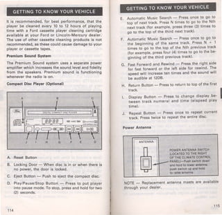 GETTING TO KNOW YOUR VEHICLE 
It is recommended, for best performance, that the 
player be cleaned every 10 to 12 hours of playing 
time with a Ford cassette player cleaning cartridge 
available at your Ford or Lincoln-Mercury dealer. 
The use of other cassette cleaning products is not 
recommended, as these could cause damage to your 
player or cassette tapes. 
Premium Sound System 
The Premium Sound system uses a separate power 
amplifier which increases the sound level and fidelity 
from the speakers. Premium sound is functioning 
whenever the radio is on. 
Compact Disc Player (Optional) 
A B c 
J H G F E 0 
A. Reset Button 
B. Locking Door- When disc is in or when there is 
no power, the door is locked. 
C. Eject Button - Push to eject the compact disc. 
D. Play/Pause/Stop Button - Press to put player 
into pause mode. To stop, press and hold for two 
(2) seconds. 
114 
GETTING TO KNOW YOUR VEHICLE 
E. Automatic Music Search - Press once to go to 
top of next track. Press N times to go to the Nth 
next track (for example, press three (3) t imes to 
go to the top of the third next track). 
F. Automatic Music Search - Press once to go to 
the beginning of the same track. Press N + 1 
times to go to the top of the Nth previous track 
(for example, press four (4) times to go to the be­ginning 
of the third previous track). 
G. Fast Forward and Rewind- Press the right side 
for fast forward or the left side for rewind. The 
speed will increase ten times and the sound will 
be audible at 12DB. 
H. Return Button- Press to return to top of the first 
I. 
track. I 
Display Button - Press to change display be­tween 
track numeral and time (elapsed play 
time). 
J. Repeat Button - Press once to repeat current 
track. Press twice to repeat the entire disc. 
Power Antenna 
ANTENNA 
POWER ANTENNA SWITCH 
r (LOCATED TO THE RIGHT 
OF THE CLIMATE CONTROL 
PANEL)-Push switch down and hold to lower antenna; 
push switch up and hold 
to raise antenna. 
NOTE - Replacement antenna masts are available 
through your dealer. 
115 
 