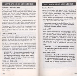 GETTING TO KNOW YOUR VEHICLE 
ASHTRAYS AND LIGHTERS 
Your vehicle is equipped with an ashtray on the in­strument 
panel, in the right front door armrest, and 
in each rear door armrest. To open the instrument 
panel ashtray, pull out on the handle of the ashtray. 
To remove any of the ashtrays, pull up on the snuffer 
and lift out the ash receptacle. 
The cigar lighter is located in the ashtray on the in­strument 
panel to the right of the steering column. 
Lighters are also included in the rear door armrests. 
To operate the lighter, push it in all the way and then 
release it. When it is ready for use, it will spring back 
to its normal position. Do not hold lighter in 
manually. 
TRACTION-LOK AXLE 
This axle provides added traction on slippery sur­faces, 
particularly when one wheel is on a poor 
traction surface. Under normal conditions, the Trac­tion- 
Lok axle functions as a standard rear axle. 
NOTE - Extended use of other than conventional 
spare tires on a Traction-Lok rear axle could result in 
a permanent reduction in effectiveness. This loss of 
effectiveness does not affect normal driving and 
should not be noticeable to the driver. 
WARNING - On vehicles equipped with a 
Traction-Lok axle, never run the engine with 
one wheel off the ground, such as when chang­ing 
a tire. The wheel still on the ground could 
cause the vehicle to move. 
TIRES AND TIRE CARE 
For proper performance, safety, and maximum fuel 
economy, it is essential that you always maintain rec­ommended 
inflation pressures and stay within the 
load limits and weight distribution recommended for 
your vehicle. 
116 
GETTING TO KNOW YOUR VEHICLE 
Inflation Pressure 
Before driving each day, glance at all your tires. If 
one looks lower than the others, have the pressure of 
all tires checked. Otherwise, check pressure every 
few weeks. Check spare tire regularly. 
Refer to the tire decal attached to the front face of the 
right door pillar, for cold inflation pressures and load 
limits of recommended size tires. 
WARNING - Over- or under-inflated tires can 
affect vehicle handling and can fail suddenly, 
resulting in loss of vehicle control. - 
LOAD LIMITS 
When loading your vehicle, adding accessory equip­ment 
or towing a trailer, it is important for you to 
stay within the gross vehicle weight rating (GVWR) 
and the front and rear gross axle weight ratings 
(GAWR). The GAWR and GVWR are shown on the 
Safety Compliance Certification Label attached to. the 
rear edge face of the left front door. These ratmgs 
are the design limits of the vehicle, not just of the 
tires. 
WARNING - H any of these limits are exceed· 
ed, vehicle breakdown and possible personal 
injury can result. 
High Speed Driving 
WARNING - Ford Motor Company does not 
advocate driving over posted speed limits nor 
at excessive speeds. Driving over 85 mph (137 
km/h) even for a short time may result in tire 
failure, loss of control and possible injury. 
117 
 