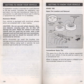 GETTING TO KNOW YOUR VEHICLE 
A registration number is recorded on a card attached 
to the key wrench. Complete the registration card 
and return it to the lock manufacturer. Keep the I.D. 
card portion in a safe place for future use in ordering 
a replacement key wrench if it is necessary. 
Aluminum Wheels 
Your vehicle is equipped with aluminum wheels 
which are protected with a clear coating. 
CAUTION-Do not use acid wheel cleaners, abra­sive 
cleaners, scouring pads, etc. as they will 
damage the paint. Wash the wheels in the same 
manner that you wash the car body, with a mild 
detergent such as Ford wash and wax concentrate. 
Grease and road tar should be removed with an 
automotive tar remover. 
NOTE- Automatic car wash t ire brushes may 
damage aluminum and styled road wheel protective 
coatings. Before using such a service, be sure 
abrasive type brushes are not being used. 
120 
GETTING TO KNOW YOUR VEHICLE 
SPARE TIRE 
Spare Tire Location and Removal 
STOWAGE IN TRUNK 
Conventional Spare Tire 
FRONT OF 
VEHICLE 
~ 
This spare tire is like the other original equipment 
tires on your vehicle. It may be used as a spare or as 
a conventional tire. 
When in storage, be sure the spare is inflated to the 
recommended pressure at all times. 
121 
 