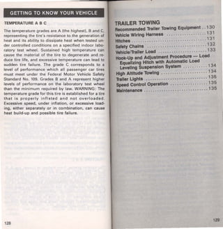 GETTING TO KNOW YOUR VEHICLE 
TEMPERATURE ABC 
The temperature grades are A (the highest), B and C, 
representing the tire's resistance to the generation of 
heat and its ability to dissipate heat when tested un· 
der controlled conditions on a specified indoor labo· 
ratory test wheel. Sustained high temperature can 
cause the material of the tire to degenerate and re­duce 
tire life, and excessive temperature can lead to 
sudden tire failure. The grade C corresponds to a 
level of performance which all passenger car tires 
must meet under the Federal Motor Vehicle Safety 
Standard No. 109. Grades B and A represent higher 
levels of performance on the laboratory test wheel 
than the minimum required by law. WARNING: The 
temperature grade for this tire is established for a tire 
that is properly inflated and not overloaded. 
Excessive speed, under inflation, or excessive load· 
ing, either separately or in combination, can cause 
heat build-up and possible tire failure. 
128 
TRAILER TOWING 
Recommended Trailer Towing Equipment .. 1 30 
Vehicle Wiring Harness ............... · · · 1 31 
Hitches ................... · · · · · · · · · · · · · · · 1 31 
Safety Chains .................... · . · · · · · 1 3 2 
Vehicle/1'aller Load .............. . ..... · · 1 3 3 
Hook-Up and Adjustment Procedure - Load 
Equalizing Hitch with Automatic Load 
Leveling Suspension System ........... 1 34 
High Altitude Towing ................. · · · · 1 34 
Trailer Lights ........................ · · .. 1 3 5 
Speed Control Operation ................. 1 35 
Maintenance ................. · · · · · · · · · · · · 135 
129 
 
