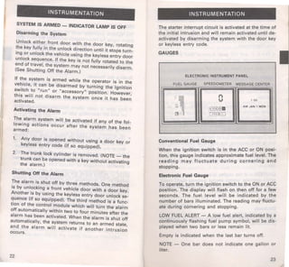 INSTRUMENTATION 
SYSTEM IS ARMED - INDICATOR lAMP IS OFF 
Disarming the System 
Unlock eithe~ front door with the door key, rotating 
~he key fully m the unlock direction until it stops turn­rng 
or unlock the vehicle using the keyless entry door 
unlock sequence. If the key is not fully rotated to the 
end of travel, the system may not necessarily disarm. 
(See Shutting Off the Alarm.) 
If the system is armed while the operator is in the 
ve~icle, it can be disarmed by turning the ignition 
swrtch to " run " or "accessory" ppsition. However 
this will not disarm the system once it has bee~ 
activated. 
Activating the Alarm 
The alarm system will be activated if any of the fol­lowing 
actions occur after the system has been 
armed: 
1. Any door is opened without using a door key or 
keyless entry code (if so equipped). 
2. The trunk lock cylinder is removed. (NOTE- the 
trunk can be opened with a key without activating 
the alarm.) · 
Shutting Off the Alarm 
The alarm is shut off by three methods. One method 
is by unlocking a front vehicle door with a door key. 
Another is by using the keyless entry door unlock se­quence 
(if so equipped). The third method is a func­tion 
of the control module which will turn the alarm 
off automatically within two to four minutes -after the 
alarm has been activated. When the alarm is shut off 
automatically, the system returns to an armed state 
and the alarm will activate if another intrusio~ 
occurs. 
22 
INSTRUMENTATION 
The starter interrupt circuit is activated at the time of 
the initial intrusion and will remain activated until de­activated 
by disarming the system with the door key 
or keyless entry code. 
GAUGES 
ELECTRONIC INSTRUMENT PANEL 
FUEL GAUGE SPEEDOMETER MESSAGE CENTER 
·: - .-. ..... 1 00 
;~. , 
@"ii~ 
AM JAN 1 MON 
a ::§ [!HIIol0 111 I 
Conventional Fuel Gauge 
When the ignition switch is in the ACC or ON posi­tion, 
this gauge indicates approximate fuel level. The 
reading may fluctuate during cornering and 
stopping. 
Electronic Fuel Gauge 
To operate, turn the ignition switch to the ON or ACC 
position. The display will flash on then off for a few 
seconds. The fuel level will be indicated by the 
number of bars illuminated. The reading may fluctu­ate 
during cornering and stopping. 
LOW FUEL ALERT - A low fuel alert, indicated by a 
continuously flashing fuel pump symbol, will be dis­played 
when two bars or Jess remain lit. 
Empty is indicated when the last bar turns off. 
NOTE - One bar does not indicate one gallon or 
liter. 
23 
 