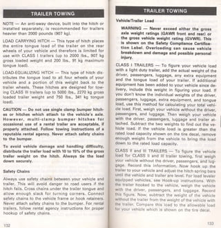 TRAILER TOWING 
NOTE - An anti-sway device, built into the hitch or 
installed separately, is recommended for trailers 
heavier than 2000 pounds (907 kg). 
LOAD CARRYING HITCH - This type of hitch places 
the entire tongue load of the trailer on the rear 
wheels of your vehicle and therefore is limited for 
use with CLASS I trailers (up to 2000 lbs., 907 kg 
gross loaded weight and 200 lbs., 91 kg maximum 
tongue load). 
LOAD-EQUALIZING HITCH - This type of hitch dis­tributes 
the tongue load to all . four wheels of your 
vehicle and a portion of this weight back to the 
trailer wheels. These hitches are designed for tow­ing 
CLASS Ill trailers (up to 5000 lbs., 2270 kg gross 
loaded trailer weight and 750 lbs., 341 kg tongue 
load). 
CAUTION - Do not use single clamp bumper hitch­es 
or hitches which attach to the vehicle's axle. 
However, multi-clamp bumper hitches for 
occasional use of a rental trailer are acceptable, if 
properly attached. Follow towing instructions of a 
reputable rental agency. Never attach safety chains 
to the bumper. 
To avoid vehicle damage and handling difficulty, 
distribute the trailer load with 10 to 15% of the gross 
trailer weight on the hitch. Always tie the load 
down securely. 
Safety Chains 
Always use safety chains between your vehicle and 
trailer. This will avoid danger to road users if the 
hitch fails. Cross chains under the trailer tongue and 
allow enough slack fo r turn ing corners. Connect 
safety chains to the vehicle frame or hook retainers. 
Never attach safety chains to the bumper. For rental 
t railers, fol low rental agency instructions for proper 
hookup of safety chains. 
132 
TRAILER TOWING 
VehiclefTrailer Load 
WARNING - Never exceed either the gross 
axle weight ratings (GAWR front and rear) or 
the gross vehicle weight rating (GVWR). This 
is shown on the Safety Compliance Certifica­tion 
Label. Overloading can cause vehicle 
breakdown and damage and possible personal 
injury. 
CLASS I TRAILERS - To figure your vehicle load 
with a light duty trailer, add the actual weight of the 
driver, passengers, luggage, any extra equipment 
and the tongue load of your trailer. If additional 
equipment has been added to your vehicle since de­livery, 
include this weight in figuring your load. If 
you don't know the individual weights of the driver, 
passengers, luggage, extra equipment, and tongue 
load, use this method for calculating your total vehi­cle 
load. First, weigh your vehicle without the driver, 
passengers, and luggage. Then weigh your vehicle 
with the driver, passengers, luggage and trailer at­tached. 
Subtract the two weights to find out the ve­hicle 
load. If the vehicle load is greater than the 
rated load capacity shown on the tire decal, remove 
enough weight from the vehicle to bring the load 
down to the rated load capacity. 
CLASS II and Ill TRAILERS - To figure the vehicle 
load for CLASS II and Ill trailer towing, first weigh 
your vehicle without the driver, passengers, and lug­gage. 
Record this information. Now hook up the 
trailer to your vehicle and adjust the hitch spring bars 
until the vehicle and trailer are level. For load leveler 
equipped vehicles, see Hook-up instructions. With 
the trailer hooked to the vehicle, weigh the vehicle 
with the driver, passengers, and luggage. Record 
this figure. Now, subtract the weight of the vehicle 
without the trailer from the weight of the vehicle with 
the trailer. Compare this load to the allowable load 
for your vehicle which is shown on the tire decal. 
133 
 