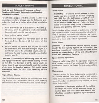 TRAILER TOWING 
Hook-Up and Adjustment Procedure - Load 
Equalizing Hitch with Automatic Load Leveling 
Suspension System 
For vehicles equipped with the optional load leveling 
suspension system, always use the following pro­cedure 
to hook up a trailer with a load equalizing 
hitch: 
1. Place the vehicle on a level surface. With the ig­nition 
on, allow the vehicle to level automatically 
(approximately one to two minutes). 
2. Turn ignition switch to OFF. 
3. Measure the height of a reference point on the 
front and rear bumpers at the center of the 
vehicle. 
4. Attach trailer tq vehicle and adjust the hitch 
equalizer(s) so that the front bumper height is 0 
to 1/2 inch below the unloaded height. After ad­justment, 
the rear bumper should be no higher 
than in step 3. 
CAUTION - Adjusting an equalizing hitch on vehi­cles 
equipped with the optional load leveling system 
so that the rear bumper is at the same height or 
higher than it was unloaded could result in venting 
of air from the leveling system. This could cause 
premature wear in the load leveling shock 
absorbers. 
High Altitude Towing 
High altitudes reduce vehicle performance and tow­ing 
ability. For improved vehicle and braking 
performance reduce maximum gross trailer weight. 
134 
TRAILER TOWING 
Trailer Brakes 
WARNING - Separate trailer brakes of ade­quate 
size are required on trailers weighing 
over 1000 lbs. (454 kg) loaded weight. Do not 
couple a trailer hydraulic brake system directly 
to the vehicle brake system. Failure to heed 
these precautions may result in inadequate 
braking and possibly personal injury. 
Electric brakes, either manual or automatic, or surge 
type hydraulic trailer brakes are considered safe sys­tems 
if properly installed and adjusted as recom­mended 
by their manufacturer. Be sure your brakes 
conform to local and Federal regulations. 
Trailer Lights 
CAUTION - Do not connect a trailer lighting system 
directly to the lighting system of the vehicle. See 
your local recreational vehicle dealer or rental trailer 
agency for correct type of wiring and relays for your 
trailer and heavy-duty flashers. 
Speed Control Operation 
Towing a trailer may affect the operation of your ve­hicle's 
speed control, if so equipped. For additional 
information, refer to the Speed Control section of this 
guide. 
Maintenance 
Towing a trailer for long distances is considered to 
be "severe service" and your vehicle will require 
more frequent maintenance. Consult the Mainte­nance 
Schedule and Record Log booklet for addi­tional 
information. 
WARNING - Improper leveling of the vehicle 
or weight in excess of the amount shown on 
the tire decal can cause rapid tire wear or loss 
of vehicle control and possible injury to vehicle 
occupants. 
135 
 