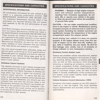 SPECIFICATIONS AND CAPACITIES 
MAINTENANCE INFORMATION 
All maintenance information for your vehicle is pro­vided 
in a separate publication entitled 1988 
MAINTENANCE SCHEDULES AND RECORD LOG. 
The Scheduled Maintenance Services listed in the 
publication are required because they are consid­ered 
essential to the life and performance of your 
vehicle. 
Ford Motor Company recommends that you also per­form 
the Owner Maintenance Checks also listed in 
the MAINTENANCE SCHEDULES AND RECORD LOG. 
These services are matters of day-to-day care that 
are important to the proper operation of your vehicle. 
In addition to the conditions described in the Owner 
Maintenance Checklist, be alert for any unusual 
noise, vibration or other indication that your vehicle 
may need service and attend to it promptly. 
Use only recommended fuels, lubricants, fluids and 
service parts conforming to Ford specifications. 
Motorcraft parts are designed and built for best per­formance 
in your vehicle. Using these parts for re­placement 
is your assurance that Ford-Built quality 
stays in your vehicle. 
Emissions Control Systems 
The catalytic converter in your vehicle changes most 
exhaust emissions into water vapor and carbon diox­ide 
and allows Ford Motor Company to develop set­tings 
which may result in better fuel economy and 
improve overall operation. To assure that the con­verter, 
as well as other emissions control devices and 
systems, operates effectively, you should use only 
unleaded fuel, and have the services listed in the 
Maintenance Schedule and Record Log booklet per­formed 
at the specified time and mileage/km inter­vals. 
You should also avoid running out of gasoline 
or turning off the ignition while the vehicle is in mo­tion 
especially at high speeds. 
138 
SPECIFICATIONS AND CAPACITIES 
WARNING - Because of high engine compart­ment 
and exhaust system temperatures 
resulting from emissions equipment, do not 
park idle or operate your vehicle in dry grass 
or oiher dry ground cover where the possibility 
of ground fires exists. 
CAUTION - Do not make unauthorized modifi~a­tions 
to the engine or vehicle. Modifications causmg 
increased amounts of unburned fuel to reach the ex· 
haust system (including the catalytic converter) ~an 
significantly increase the temperature of the engme 
compartment and/or the exhaust system. 
Avoid driving your vehicle if it does not ~perate 
properly. If the engine diesels (more th~n .f1ve sec· 
onds of engine run-on after shut-off), m1sf1res, sur· 
ges stalls or backfires, see your dealer. Be alert for 
fluid leakage, odor, smoke, loss of oil pre~sure, or 
charge indicator or over temperature warmng. 
Emissions Control System Laws 
Federal law prohibits vehicle manufacturers, deale.rs 
and other persons engaged in the bu~iness of repal~­ing, 
servicing, selling, leasing, or tradmg motor .vehl· I cles, as well as fleet operators, from know1n~ly 
removing or rendering an emission~ .con.trol dev1ce 
or system inoperative. Further, mod1f1cat1ons of the 
emissions control system could create liability on the 
part of individual owners under the la~s .of some 
states. In Canada, modification of the em1ss1on~ con· 
trol system could create liability under applicable 
Federal or Provincial laws. 
Vehicle Emissions Control Information (VECI) 
Emissions information appears on the VEer. deca.l .lo­cated 
on or near the engine. This decal. 1dent1f1es 
engine displacement and provides certam tune-up 
specifications. 
139 
 